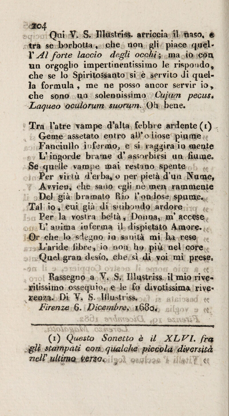 so4 Qui V, S. Iltàstrlss. arriccia il naso, é tra se borbotta , che non gli piace V Al forte laccio degli occhi:, caa^ió UQ orgoglio impertinentissimo le rispoado, che se lo SpiritoSjsiaQto si è sfrvito Ji quel¬ la formula , me ne posso ancor servir io, che sono un solennissimo Cujipn pecus* haqueo ociilorum suorwn^ Oh bene, ''Tra l’atre vampe d’alta febbre ardente (i) Geme assetato entro ab’odiose pitimeii Fanciullo infermo^ e si raggira io mente L’ingorde brame d’ assorbirsi un fiume» Se quelle vampe mai restano spente 1, I Per viriti d’erba, o per pietà d’uii Nume, Avvien, che satio egli nè men rammente ^Del già’ bramalo Rio l’ondose spume,v- Tal io ♦ cui già di SKibondo ardore Per la vostra behà, Donna, m’acceso^ L’anima inferma il dispietato Amore. _0r che lo sdegno in sanità mi ha rese ^ ,:^ L’aride fibre , io non ho più nel core # _ Quebgran desio, che si di voi mi prese, ^ Rassegno a V. S. Illutstriss. il mio rivC'» yitisàimo ossequio,, e le fo divotissima rive”* ,^1:00^%. Di V. S- niustriss. ,, (i) Questo Sonetto è il ALVI, fr€s <gU stampati con qualche piccola dwcrsicà ncii ullmo. i^rso*, ^ I? T CC