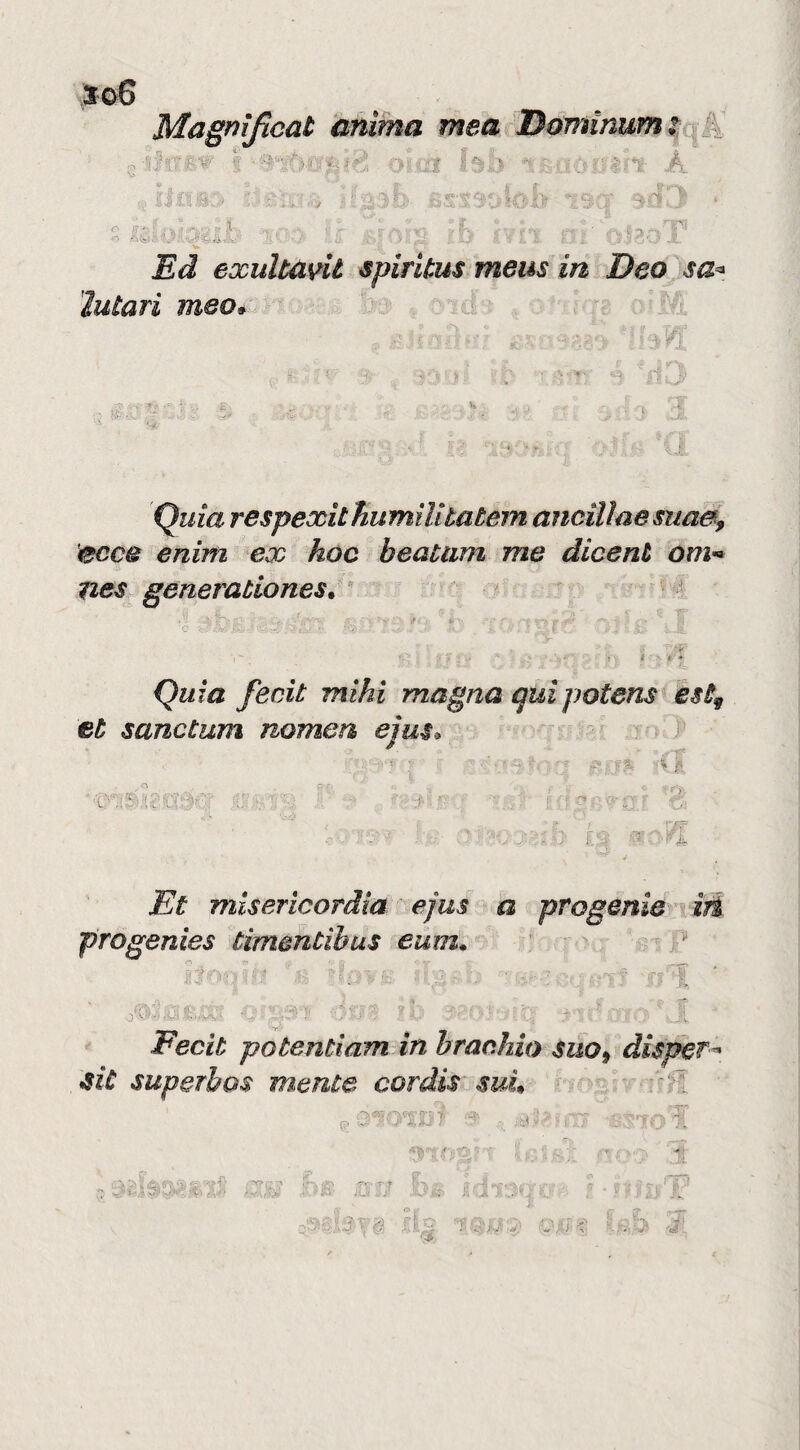 \So6 Magnificat anima mea Dóminum^ ;;i}?'rrg.‘r f muìi ' ' 4^1- A ■,, ifasy> V. -:-;;;■. j ir • Al ,- - - ' --^- y Ed exultant spiritus meus in Deo sa-^ ìutari meo* Quia respexithumilitatem ancilìaesuaa, ecc& enim ex hoc beatiim me dicent om-^ nes generaùiones. ^ ^ I i* ■ ♦ Quia feait mihi magna quipotens èst^ et sanctum nomea ejm^ 1 Et misericordia ejus ^ a progenie irà progenies timentìbus eum, \ ** Fecit potentìam in braahio suo^ dispera JSiù superbos mente cordis' suL p H ■  y^ ^