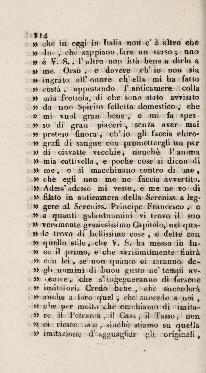 tt4 » che in oggi in Italia non c* è altró ch@ » due , che sappia»o fare nti verso ; uno 5^ è V S., T altro non istà bene a dirlo a %> me. Orsù , è dovere eh’ io non vsia %> ingrato all’onore ch’ ella mi ha fatto » costà , appestando T anticamere . colla » mia frottoia, di che sono stato avvisato >> da UDO Spirito folletto domestico ^ che » mi vuol gran bene , e mi fa spes> » so dì gran piaceri , senza aver mai » preteso finora , eh’ io gli faccia chiro- » grafi di sangue con promettergli un par »> di ciavalte vecchie, nonché l’anima mia cattivella, e poche cose si dicco di » me, o si macchinano contro di me , che egli non me ne faccia avvertito. yy Adess’adesso mi vesto , e me ne vo .dì » filato in anticamera della Sereni&s. a leg- gere al Sereoiss. Principe Francesco , e » a quanti galantuomini vi trovo il suo yy veramente graziosissimo Capitolo, nel qua- le trovo di bellissime cose, e dette con quello stile che V. S, ha messo in lu- yy ce il primo, e che verisìmilmeote finirà » c* n lei , se non quanto ci saranno de- yy gh uomini dì buon gusto ne’tempi av- y> tenue, che s’iogegoeraono di farsene yy imita cori. Credo bene , che succederà yy anche a l»>io quel , che succede a noi , yy che per molto che cerchiamo dì imita- » re il Petrarca, il Gasa, il Tasso, non y> ci riesce mas, sinché stiamo su quella yy irnita-sioue d’ agguagliar gli originali ^