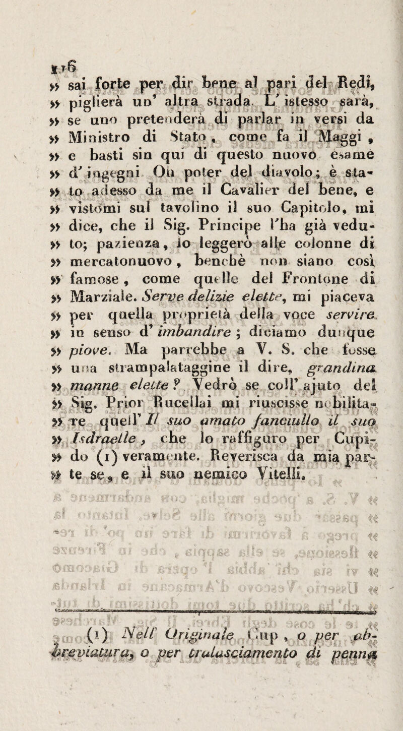 it6 >> sai forte ,perr dir bene al pari debR^di, » piglierà ud’ altra strada^ istesso sarà, » se uno pretenderà di parlar in versi da » Ministro di Stato, come fa il Maggi , » e basti sin qui di questo nuovo esame » ingegni Oii poter del diavolo; è sta^ » to,adesso da me il Cavalier del bene, e » vistdinì sul tavolino il suo Capitolo, mi » dice, che il Sig. Principe Tha già vedu- » to; pazienza, io leggerà a He colonne di » mercatonuovo, benché non siano cosi » famose, come quelle del Frontone di » Marziale. Serve delizie elette^ mi piaceva » per quella proprietà della voce servire. » io senso d’ imbandire ; diciamo dunque » piove. Ma parrebbe a V. vS. che fosse » una vStrampalataggioe il dire, grandina. » manne elette?/SeAxh. se coirajuto del ii vSia. Prior Rueellai mi riuscisse nobilitar »> re^, queir II suo amato fanciullo il suo yty^lsdraeile, che lo raffiguro per Cupi- do (i) veramente. Reyerisca da mia par- te se, e il suo nemico Vitelli, - 1 ■r(lTÌ> (j.) Nell Originale (uip , o per hreviaUira^ o per^ tiulasciamento di penri^