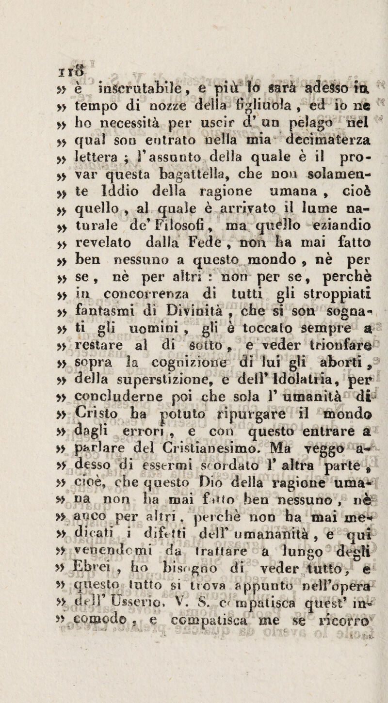 » è iiigcrataMIe, e più^ lo sarà adesso m » tempo di nozze deila figliuola , ed io ne fy ho necessità per uscir d’ un pelago nel yy qual son entrato nella mia decimaterza yy lettera ; Tassunto della quale è il pro- yy var questa bagattella, che non solamen-* » te Iddio della ragione umana , cioè yy quello , al quale è arrivato il lume na- yy turale de’ Filosofi, ma quélìo eziandio yy revelato dalla Fede , non ha mai fatto » ben nessuno a questo^mondo , nè per yy se, nè per altri : non per se, perchè yy in concorrenza di tutti gli stroppiati yy fantasmi dì Divinità , che si son sogoa-^ yy ti gli uomini, gli è toccalo sempre a yy restare al di Sotto, e veder trionfare yy sopra la cognizioné dì lui gli aborti, yy della superstizione, e dell’ Idolatria, per yy concluderne poi che soia 1’ umanità di^ yy Cristo ha potuto ripiirgare il mondo yy dagli errori , e con questo entrare a yy parlare del Cristianesimo. Ma veggo a- yy desso di essermi scordalo 1’ altra parte , » cioè, che cjuesto Dio della ragione uma- yy na non ha mai foro ben nessuno, nè- yy anco per altri, perchè non ha mai me^ yy dicati i difetti dell’umananità, e qui yy venendomi da trattare a lungo degli yy Ebrei , ho bis«'gno di veder flutto, e yy questo lutto si trova appunto nell’opera yy cicli UsseriOi v. S. c< mpatisca auest’ in^ yy patisca quest im e compatisca me se ricorro