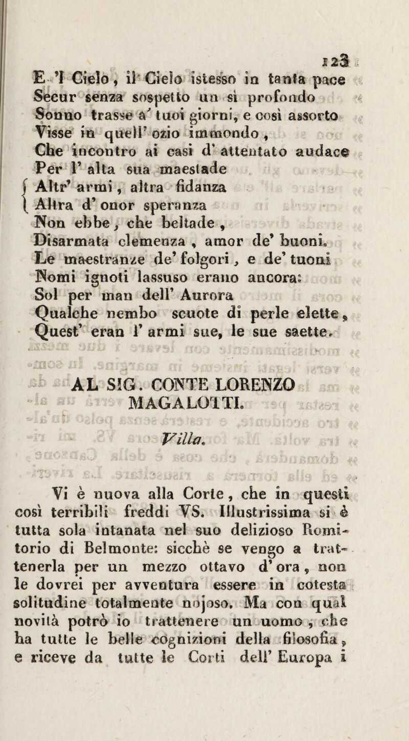 E. ’I Cielo , il- Cielo islesso ia tanta pace Secar senza sospetto ua si profondo Sonno trasb'e tuoi giorni, e cosi assorto Visse in queir ozio immondo , Che incontro ai casi d' attentato audace Per r alta sua maestade I Altr’ armi, altra fidanza ( Altra d’ onor spera n7.a Non ebbe ^ che beltade , Disarmata clemenza , amor de’ buoni. Le maestranze de’folgori, e de’tuoni Nomi ignoti lassuso erano ancora: Sol per man dell’ Aurora Qualche nembo scuote di perle elette* Quest’ eran 1’ armi sue, le sue saette^ c- - AL S!G. CONTE LORENZO ' MAGALOTTI. VI è nuova alla Corte, che in questi così terribili freddi VS. Illustrìssima si è tutta sola intanata nel suo delizioso Romi¬ torio di Belmonte: sicché se vengo a trat¬ tenerla per un mezzo ottavo d’ora, non le dovrei per avventura essere in celesta solitudine totalmente nojoso. Ma con qual novilà potrò io trattenere un uomo , che ha tutte le belle cognizioni della filosofia,