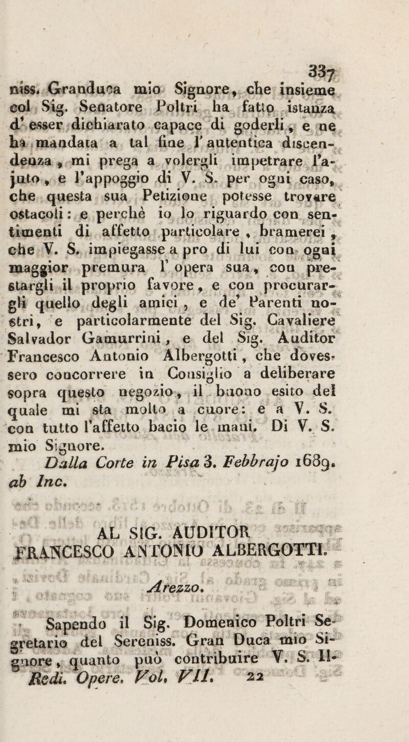 t » r 1 %% 337 niss. Granduca mio Signore, che insieme col Sig. Sedatore Poltri ha fatto istanza ha mandata a tal fine T autentica discen¬ denza , mi prega a volergli impetrare l’a- juto, e rappoggio 4i V. S. per ogni caso, che questa sua Petizione potesse trovare ostacoli; e perchè io lo riguardo^con sen^ timenti di affetto ,parùcolaie bramerei ^ che V. S. impiegasse a prò di lui con^ ogni maggior premura 1’ opera sua, con pre¬ stargli il proprio favore, e con procurar¬ gli quello degli amici , e de’ Parenti no-^ stri, e particolarmente del Sig. Cavaliere Salvador Gaòiurriai ^ e del Sig. Auditor Francesco Antonio Albergotti, che dbves* sero concorrere in Gonsigho a deliberare sopra questo negozio, il , buono esito del quale mi sta molto a cuore: e a V. S. con tutto Taffeito bacio le mani. Di V. S. mio Signore. Dalla Corte in Pisa Febbrajo 1689. ah Ine, AL SIG. AUDITOR FRA.NCESCO AiN TOINIO ALBERGOTTf. -  Arezzo, ^ ì ■ . ’ Sapendo il Sig. Domenico Poltri Se¬ gretario del Sereniss. Gran Duca mio Si- suore, quanto può contribuire V. S. Il-