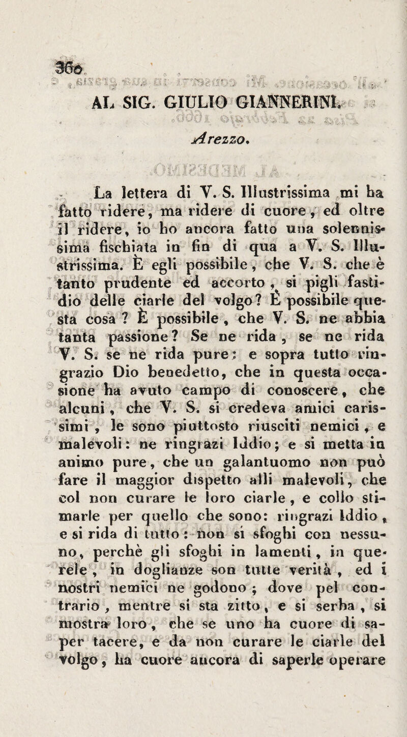 Arezzo^ . ^ ^ ' ■ ■■ ■- ■ ^ La lettera di V. S. llìustrissima mi ha  fatto ridere, ma ridere di cuore , ed oltre il ridere, io ho ancora fatto una solennis¬ sima fischiata io fio di qua a V. S. Illu- sfrissìma. E egli possibile, che V. S. che è , tanto prudente ed accorto , si pigli fasti¬ dio delle ciarle del Tolgo? L possibile que¬ sta cosa ? È possibile , che V. S. ne abbia tanta passione? Se ne rida , se ne rida V. Srf se ne rida pure ; e sopra tutto rin¬ grazio Dio benedetto, che in questa occa¬ sione ha avuto campo di conoscere, che alcuni, che V. S. si credeva amici caris- 'simì , le sono piuttosto riusciti nemici, e ^ malèvoli : ne ringrazi Iddio ; e si metta in animo pure, che un galantuomo non può fare il maggior dispetto alli malevoli, che col non curare le loro ciarle , e colio sti¬ marle per quello che sono: ringrazi Iddio, e si rida di tutto : non si sfoghi con nessu¬ no, perchè gli sfoghi in lamenti, in que¬ rele , in doglianze son tutte verità , ed i nostri nemici ne godono; dove pel con¬ trario , mentre si sta zitto, e si serba , si mostrar loro, che se uno ha cuore di sa¬ per tacere, e da non curare le ciarle del tolgo, ha cuore ancora di saperle operare