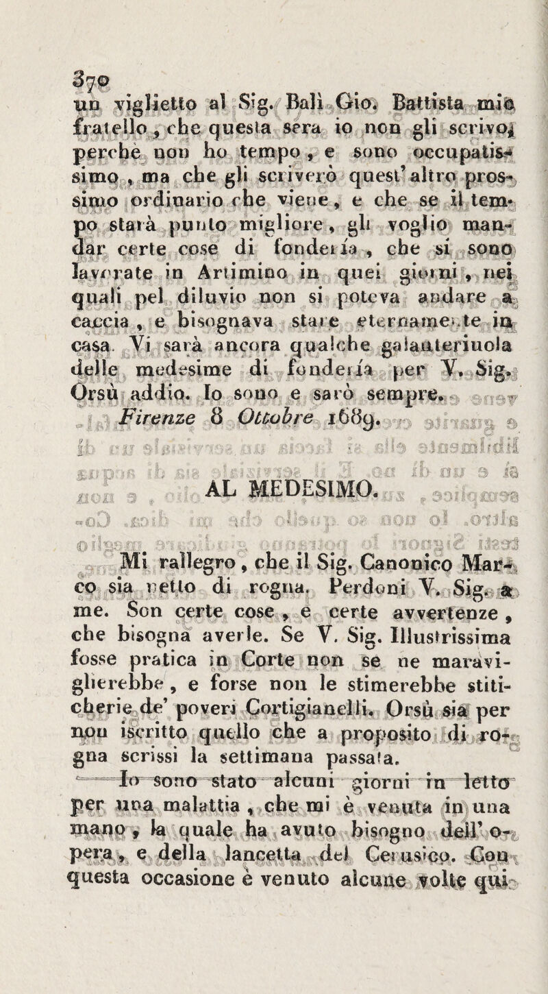 un viglietto al Sig./Balì^Gio. Battista mi^ fraiellO j, che questa sera io non gli scrivQ| perchè non ho tempo , e sono occupatila simOo,^ina che gli scriverò quest’altro pros*^. simo ordinario che viene, e che se il lem* po starà punto migliore , gli voglio man^^f dar certe cose di fondeiia , che si sono lav/'rate in Artimino in quei giorni , nei quali pel diluvio non si poteva aiìdare % caccia, e bisognava stare eternamente in casa Yi sarà ancora qualche galaateriuoia delle medesime diffonderla per Y, Sig.j Orsù addio. Io sono e sarò sempre, ^ Firenze 8 Ouobre 1689. vn : ’ ■ •' - f;.“7p>ìiì • '■ ^ „ AL MEDESIMO. ^ jLu- ' . * sS^'s . . , ?.j c ^ ■ , . ' . ' ^ Mi rallegro, che il Sig. Canonico Mar.f^ co sia retto di rogna. Perdoni Y. Sigi^sa me. Son certe cose , e certe avvertenze , che bisogna averle. Se Y. Sig. Illustrìssima fosse pratica in Corte non se ne maravi¬ glierebbe , e forse non le stimerebbe stiti- c beri e de’ poveri Cortigianel li. Orsù sia per r^u iscritto quello che a proposito ^di ro?^ gna scrissi la settimana passala. irr TOno stato alcuni giorni in letta per una malattia , che mi è venuta (in una mauo , la quale ha avutp bisogno dell’ o**; pera, c della lancetta del Cerusiep. questa occasione e venuto alcune volte qui^