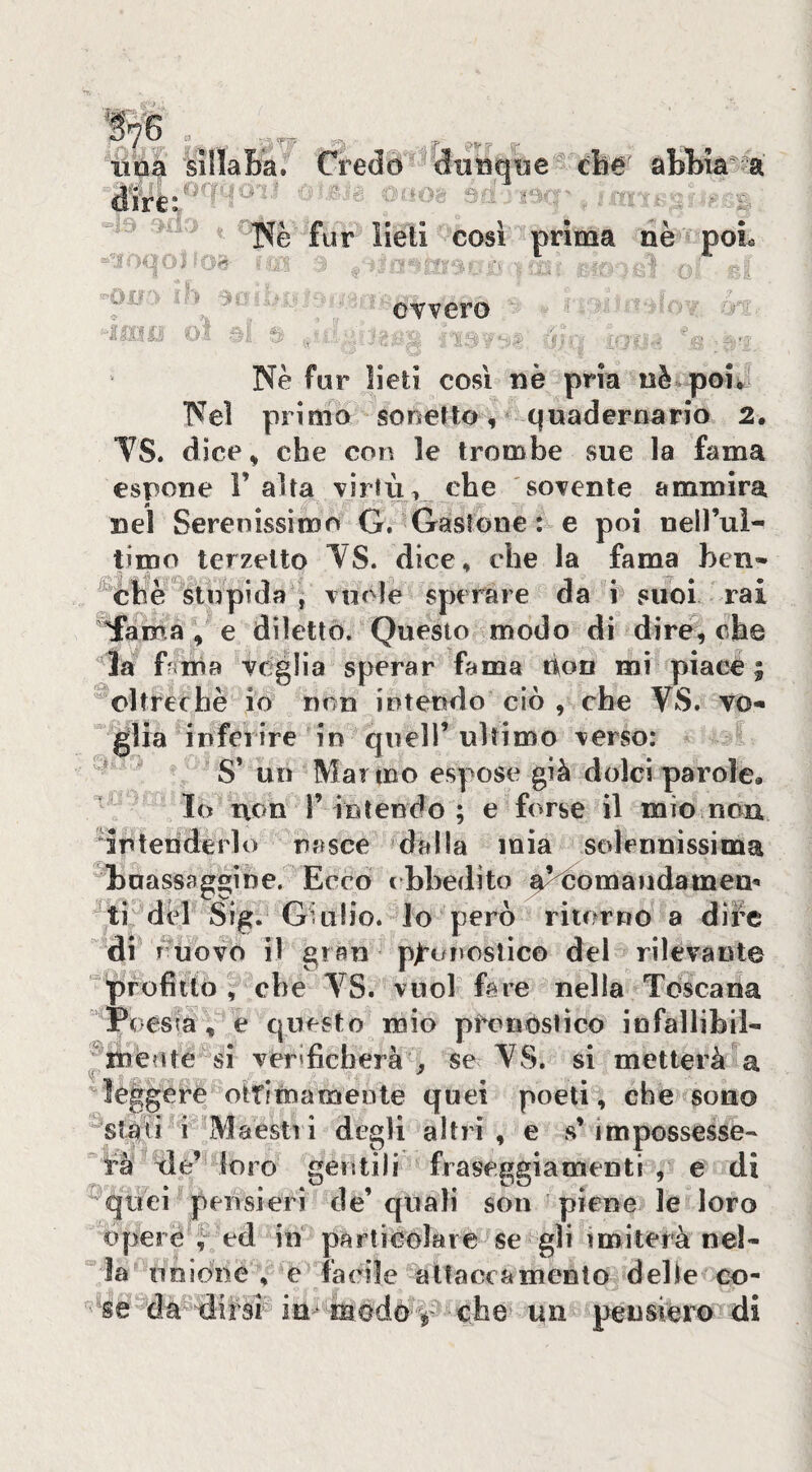 lina dtre: TSè fur lieti cosi prima nè poL T' ' ovvero ^ sìllaLa. Credo dtinqne^ che abhia^^a r^-r J- is •; 4_-r • . ■•.. ' • ' Nè fur lieti così nè pria nè poi^- Nel primo sonetto ^ ^ quadernario 2. TS. dìce^ che con le trombe sue la fama espone 1’alta virtù, che 'sovente ammira nel Serenissimo G. Gastone : e poi neH’ui- proo terzetto YS. dice, che la fama ben» ^ohè stupida j vuole sperare da i suoi rai fama , e diletto* Questo modo di dire, che ‘^ia Gnia veglia sperar fama tion mi piace ; oltreché io non intendo ciò , che VS. vo¬ glia inferire in quell’ ultimo verso: S’ un Marmo espose già dolci parole, ^ Io non r intendo ; e forse il mio.non intenderlo nasce dalla mia sedennìssima boassaggìne. Ecco cbhedito ^^èomaiidamem tiMèl Sig. Giulio, lo però ritorno a diife di^ ruovo il gran p^’onostico del rilevante profitto , che VS. vuol fare nella Toscana Poesia, e Cjuesto mio pfonostìco infallibii» ^inèote si verificherà ^ se VS. si metterà^a ere ottimamente quei poeti, che sono '->4. 1 iVJaestìi degli altri , e s’ impossesse¬ rà tle’ loro gentili fraseggiamenti , e di ^qirei pensieri de’ quali son piene le loro opere ed in particGlare se gli imiterà ne!» nolòne , e facile attaccamento delie co¬ la se da dirsi im che un pensiero di