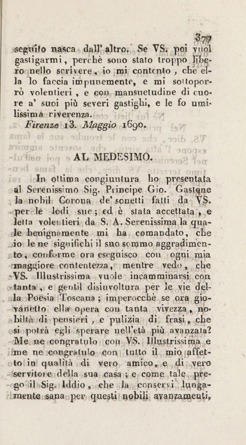 vsegitifo nasca, dall’ altro; Se \Sv poi yuq\ gastigarmi, perchè sono stato troppo^ lìbe- fo nello scrivere, io mi contento, che e!» la lo faccia impunemente, e mi soUopor- rò volentieri , e con mansuetudine di cuo¬ re a’ suoi piu severi gastighi, e le fo umi¬ lissima riverenza.  «r Firenze i3. Maggio 1690, [ . ' • AL MEDESIMO. -9 In ottima congiuntura ho presentarla al Serenissimo Sig. Principe Gio. Gastone la nobil Corona de’sonetti fatti da VS. .. per le lodi sue ; ed è stata accettata ^ e letta volentieri da S. A. Serenissima la qua- de benignamente mi ha comandato, che ^io le ne significhi il suo sommo aggradimeii- ^ to, confi/rrae ora eseguisco con ogni mia fmaggiore contentezza y - mentre vedo , che -VS. Illustrissima vuole incamminarsi con f^tanta , e gentil disinvoltura per le vie deb . Poesia Toscana ; imperocché se ora gio¬ vanetto ella opera con tanta vivezza , no- ^c biltà di pensieri ^ e pulizia di frasi, che si potrà egli sperare neU’età più avanzata? Me ne congratulo con VS. lllustrissimar,e /me ne congratulo con tutto il mio affet- oto in qualità di vero amico, e di .^vero servitore della sua casa ; e come tale pre¬ go iUSig. Iddio, che la conservi ,lvinga- ì mente sana per questi nobili avan^amenliy