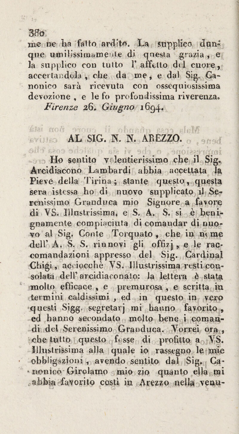 me ne ba fatto arilito. La supplico dun¬ que umillssimàmerite di questa grazia , e i la supplico con tutto 1’ affetto dtl cuore, accerlaDdola , che da me, e dal Slg, Ca* nonico sarà ricevuta con ossequiosissima devozione , e le fo pr(»fondissima riverenza^ Firenze 26, Giugno 1694. AL SIG. N. N. AREZZO. ^ Ho sentito v* lentierissimo che il Sig., Arcidiacono Lambardi abbia accettata la Pieve della Tirina ; stante questo, questa sera istcssa ho di nuovo supplicato il Se¬ renissimo Granduca mio Signore a favore di VS. Illustrissima» e S, A. S. si è beni¬ gnamente compiaciuta di comandar di nuo- al Sig. Conte Torquato, che in nome deir A. S. S. rinnovi gli offizj , e le rac- eomandazioni appresso del Sig. Cardinal Chigi, acoioGchè YS, Illustrissima resti con¬ solata deir arcidiaconato: la lettera è stata molto efficace , e premurosa , e scritta in termini caldissimi , ed in questo in vero -questi Sìgg. segretarj mi hanno favorito , »ed hanno secondato molto bene i coman- »dii dei Serenissimo Granduca. Terrei ora 9 che tutto questo fesse di profitto a ^TS. illustrissima alla quale io rassegno le mie obblig'àzioai , avendo sentito dal Sig. Ca- * nonico Girolamo mio zio quanto ella mi abbia favorito costi in Arezzo nella^veaii-