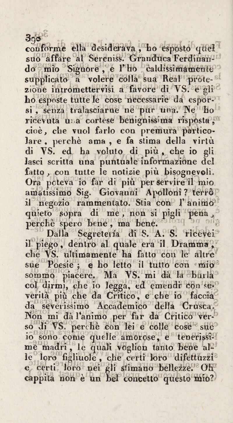 conforme élla desiderava , ho esportò qiieì suò^àffare al Sereniss. Granduca Ferdinan¬ do^'^mìo Signore , e F bo éaldt§siàiamenle supplicato a volere \olla^ sua Reai prote¬ zione intròmettervisi a'^favore di VS. e gii ho espféte tutte le cose necessarie da espor¬ si , senza tralasciarne ne pur una. INe ho ricevuta tu a cortése benignissima risposta 5 cioè, che vuol farlo con premura partico¬ lare , perchè ama , e fa stima della virtù di VS. ed ha voluto di più * che io gli lasci scritta una puntuale informazione del fatto, con tutte le notÌ2;ie più bisognevoli. Ora pcteva io far di più per Servire il mio amatissimo Sig. Giovanni Apolloni ? terrò  il negozio rammentato. Stia con T animò quieto sopra di me, non si pigli pena ^ perchè spero bene, ma hené. Dalla Segreteria di S. A. S. ricevei il piego, dentro al quale era il Dramma , che VS. ultimamente ha fatto con le altre sue Poesie ; e ho letto il tutto con mio sommo piacere. Ma VS. mi dà la burla col dirmi, che io legga, ed emendi* òòn se¬ vèri là più che da Critico, e che io faccia da severissimo Accademico della Crusca. Non mi dà Tanimo per far da Critico ver¬ so di VS. perchè con lei e colie cose sue io sono come quelle amorose, e tenerissi¬ me madri, le quali voglion tanto bene al¬ le loro figliuole , che certi loro difettuzzì e certi loro nei gli sfimàno bellezze. Oh cappita non e un bel concetto questo mioi