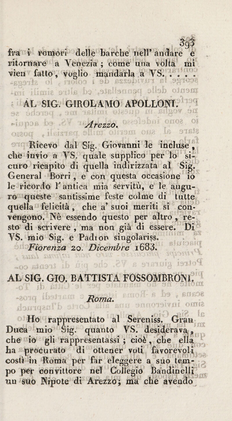 fra i romori delle barche nell’andare e ritornare a Venezia ; come una volta mi vien fatto , voalio mandarla a VS. . • . . i ni ^ % AL SIG. GIROLAMO APOLLONI. ir- i } Arezzo» rj Ricevo dal Sig. Giovanni le incluse^ die invio a VS. quale supplico per lo si« curo ricapito di quella indirizzata al Sig, General Borri, e con questa occasione io le ricordo T antica mia servitù, e le augu¬ ro queste santissime feste colme di tutte quella felicità, che a’ suoi meriti si con-'^ vengono. Nè essendo questo per altro, re-, sto di scrivere , ma non già di essere. VS. mio Sig. e Padton singolariss, . T Fiorenza 20. Dicembre i683. AL SIG. GIO. BATTISTA FOSSOMBRONi? Tf- Roma» ■ ip Ho rappresentato al Sereniss. Grauj^ Duca mio Sig. quanto VS. desiderava/^ che io 'gli rappresentassi ; cioè , che ha procurato di ottener voti, favorevoli/, costi in Roma per far eleggere a suo tem¬ po per convittore nel Collegio Ba*ndinelli^^ un suo Nipote di Arezzo; jma che avendo^