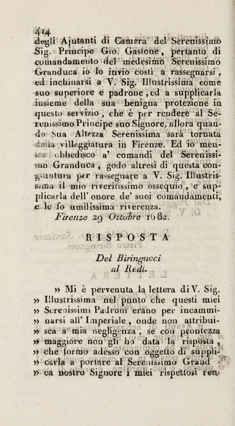 4^li Ajiitiinti di Gemerà' del Sèfe Sig. Principe Gio, Gàslotié, pertànto di comandamento déF médésimb Sererussimo Granduca^ io lo idvìo costi a rassegnarsi, ed inchinarsi a V. Sig. Illustrissima come suo* superiore e padrone ed a supplicarla insieme della siia benigna protezione in questo servizio, clié è per rendere al Sé« renissimoPrincipe suò Signore^ allora quan¬ do hua Altezza Serenissima ^sarà tornata villeggiatura ih Firenze. Ed lò'^meu- obbedisco comandi de! Serenissl- sio Granduca ^ godo altresì di questa cbii- giantuia per rassegnare a V. Sig. Ilìustris- Sima il mio riveritissimò ossequio , e sup¬ plicarla deir onore de’ suoi comandamèntii .e~ le fo umilissima ^riverenza. ì Firenze 2g OuaBre ih 8z. R^ I S P osta ■ -^>l'f'Ti A ' .. ^ ' Del Bìrìngucci al Redi. ^ . e-^ 1 » Mi è pervenuta la lettera diV. Sig* » lìluslrissima nel phnlo che questi miei » Serenissimi Padroni eCano per incammì- » narsi ali’ loiperiaie , onde non altribui- » sca a* mia neeli^enza , sé còli prontezza . 1 I /'li':.:-'- » maggiore non gir ho datarla risposta^ » che formo adesso con òWeliò di supplii » c&rla a portare al Serenissimo Grand » ca nostro Signore i miei rispettosi rea?