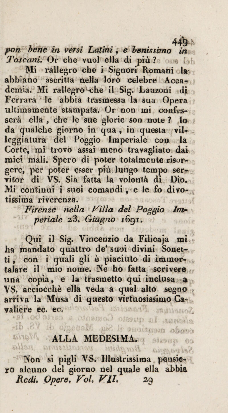 , . . . fon bene in versi Z>atini ^ e benìssimo in Toscani, Or che vuol ella di più ? f Mi rallegro che i Signori Romani la abbiano ascritta nella loro celebre Acca¬ demia. Mi rallegro k:he il Sig. Lanzoni di Ferrara le abbia trasmessa la sua Opera ^ ultimamente stampata. Or non mi confes¬ serà ella , che le sue glorie son note ? lo da qualche giorno in qua , in questa vii- , leggiatura del Poggio Imperiale con la Corte, mi trovo assai meno travaglialo dai miei mali. Spero di poter totalmente risor¬ gere, per poter esser più lungo tempo serr vitor di VS. Sia fatta la volontà di Dio. Mi continui i suoi comandi, e le fo divo-.| tìssima riverenza. Firenze nella Villa del Poggio Im^ feriale 23. Giugno 1691. Qui il Sig. Vincenzio da Filicaja mi. ha mandato quattro de* suoi divini Sonet-.^ ti, con i quali gli è piaciuto di immor- ^ talare il mio nome. Ne ho fatta scrivere - una copia, e la trasmetto qui inclusa a VS. acciocché ella veda a qual alto segno . arriva la Musa di questo virtuosissimo Ca¬ valiere ec. ec. ALLA MEDESIMA. Non si pigli VS. Illustrissima pensie¬ ro alcuno del giorno nel quale ella abbia Fedu Opere, VoU Vii, 29