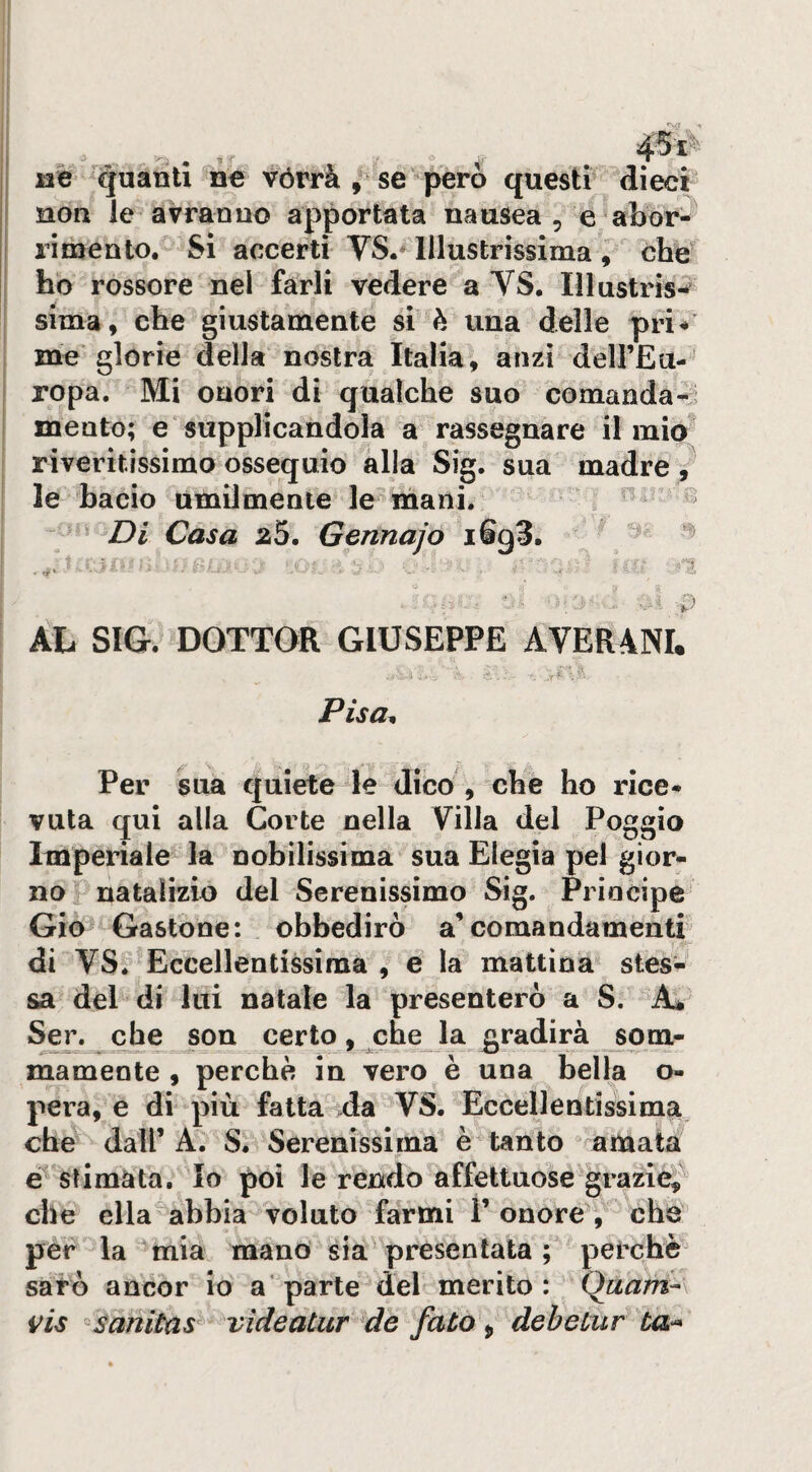 j3% '(guanti ne vórrà , se però questi dieci noa le avranno apportata nausea , e abor¬ rimento. Si accerti VS.^ Illustrissima , che ho rossore nel farli vedere a YS. lìlustris-^^ sima, che giustamente si è una delle pri^’ me glorie della nostra Italia, anzi delFEu-' ropa. Mi onori di qualche suo comanda-^i mento; e‘ supplicandola a rassegnare il mio riveritissimo ossequio alla Sig. sua madre V le bacio ùmilmente le mani. ^ ^ Di Casa 25. Gennajo iSgS. ::ì AL SIG. DOTTOR GIUSEPPE AVERANI. Pisa^ Per sua quiete le dico , che ho rice¬ vuta qui alla Corte nella Villa del Poggio Imperiale la nobilissima sua Elegia pel gior¬ no natalizio del Serenissimo Sig. Principe Gio Gastone: obbedirò a’comandamenti di VSf Eccellentissima , e la mattina stes¬ sa del di lui natale la presenterò a S. Ser. che son certo, che la gradirà som- mamente , perchè in vero e una bella o- pera, e di più fatta da VS. Eccellentissima, che dall’A. S. Serenissima è tanto amata e stimata. Io poi le rendo affettuose grazie,^ che ella abbia voluto farmi l’onore, che per la mia mandi sia presentata; perchè saio ancor io a* parte del merito: Qaam^\ vis -saniùùs videatur de fato ^ deheluf ta-*