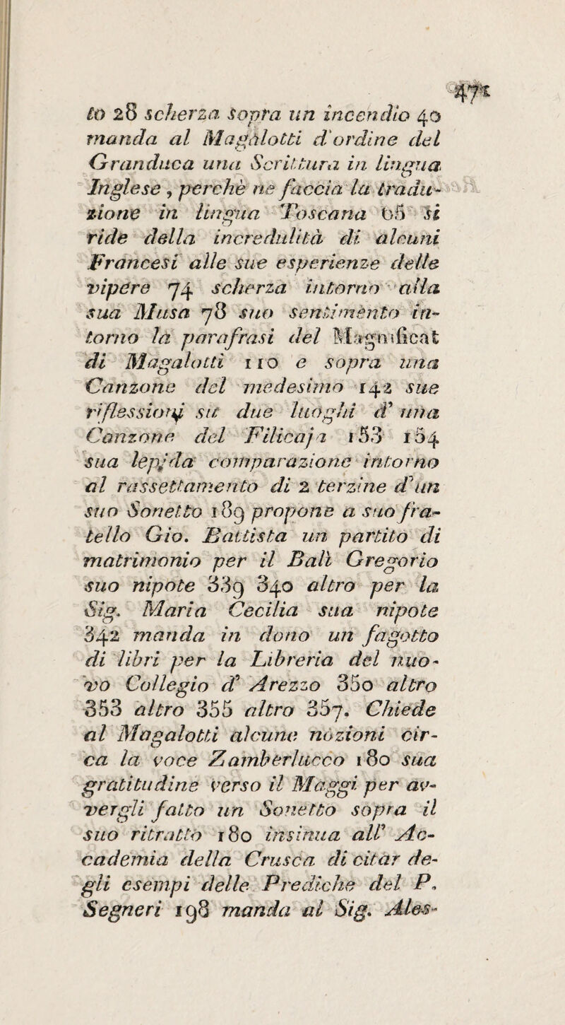 lo 28 scherza Sopra un incendio 40 manda al Magàlotti dordine del Granduca una^ Scrittura in lingua Inglese , perchè ne faccia la tradita zio ne in lingua dos caria t)5 ^ li ride della incredulità di alcuni Francesi alle sue esperienze delle tnpdre 74 scherza intorno 'alia sua Musa 78 sito sentiménto in-- torno la parafrasi del Mjtgnificat di Magalotti no e sopra una Ganzane del medesimo 14^ sue riflessioni sit due luoghi d ima Canzone del Pilicaja 153 104 sua lepjda comparazionedritorno al rassettamento di 2 'terzine ddun suo Sonetto 189 propjone a stid fra¬ tello Gio, Battista un partito di matrimonio per il Bali Gregorio suo nipote 889 840 altro per la Sig. Maria Cecilia stia nipote 842 manda in dono un fagotto di libri per la Libreria del nuo- 'do Collegio di Arezzo 35o altro 353 altro 355 altro 3Sp, Chiede al Magalotti alcune nozioni cir¬ ca la ooce Zidmherhicco 180 sua gratitudine verso il Maggi per av- Dcrgli fatto un Sonetto sopra il suo ritrattò r8o insinua aW Ac¬ cademia della Crusca di citar de- ^gli esempi delle. Prediche del Segue ri ig8 manda al Sig* Ales-