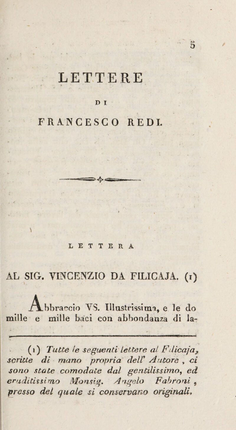 Ì3 LETTERE D I FRANCESCO REDI. \ LETTERA AL S[G. VINCENZIO DA FILìGAJA. (i) _/\.hbraf?cìo VS. Illustrìssima, e le do mille e mille baci con abbondanza di la- (i) Tutte le seguenti lettere al Fdicaja^ scritte di mart.o propria delV Autore , ci sono sto te comodate dal gentilissimo^ ed eruditissimo tVlonsig* Angelo Fahroni , presso del quale si conservano originali.