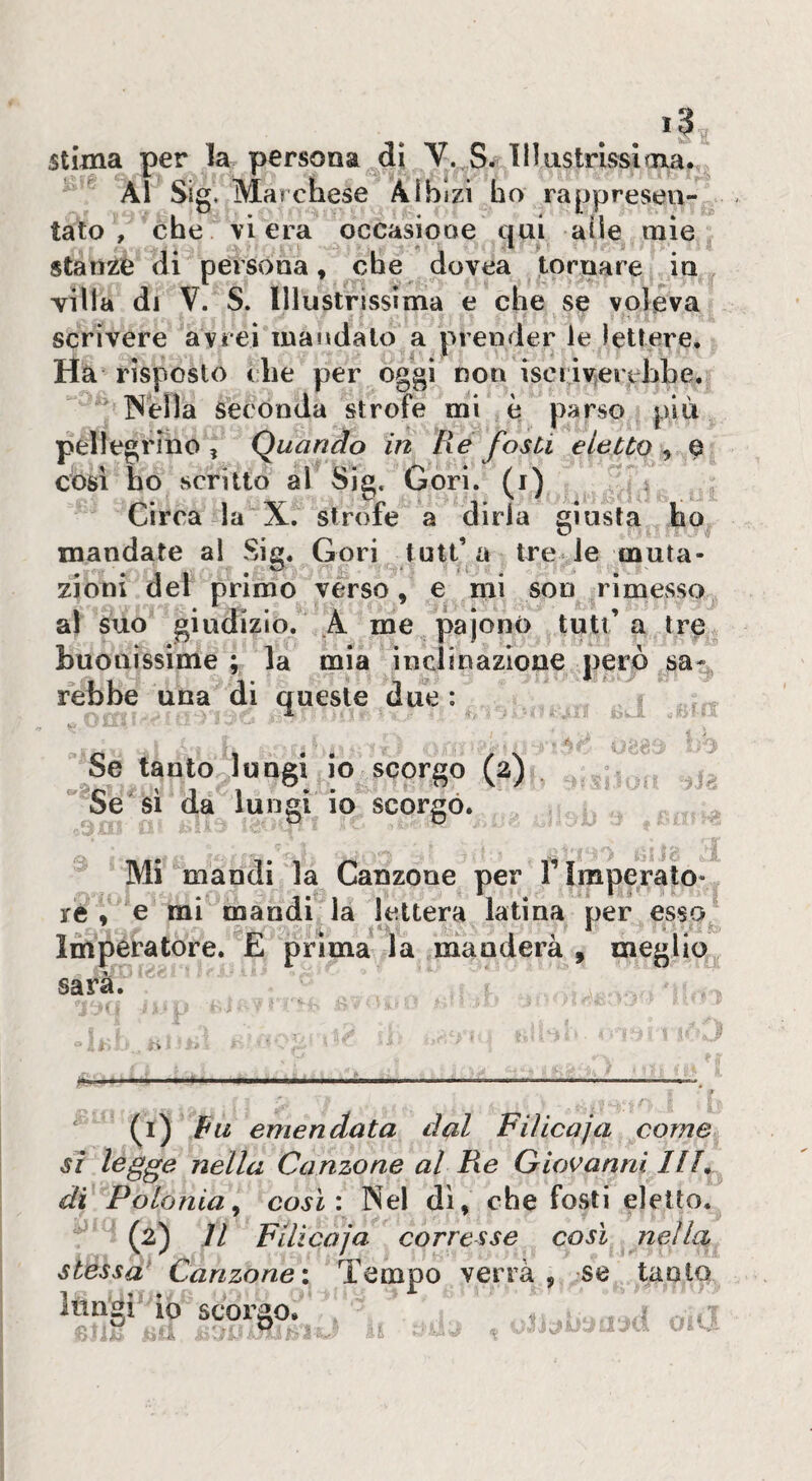 stima per la persona di V. S. Illustrissima. ■ ^ Al Sig* Marchese Albizi ho rappresen¬ tato , ^he vi era occasiooe qui alle mie stanze (li persona» che dovea tornare in villa di V. S. Illustrìssima e che se voleva scrivere avrei mandalo a prender le lettere. Ha risposto che per oggi non iscriverebbe.  Nella Seconda strofe mi è parso più pellegrino , Quando in Re fosti eletto^ a cosi ho scritto al Sig. Cori, (i) Circa la X. strofe a diria giusta ho mandate ai Sig. Gori futi’a tre le muta¬ zioni dei primo verso» e mi son rimesso al suo giudizio. A me pajono tutt’a tre buonissime; la mia inclioazlone però sa¬ rebbe una di queste due : i r. X r! .R i-;. Se tanto lungi io scorgo (2), '^Se si da lungi io scorgo. •ili Mi mandi la Canzone per T imperato- ré » e mi mandi la lettera latina per esso^ Imperatore. E prima la manderà , meglio sarà. (i) Pii emendata dal Fiìicaja come si l^gge nella Canzone al Re Giovanni Uh di Polonia^ cosi: Nel dì» che fosti eletto. - (2) Il Filicaja corresse così nella stessa^ Canzone: Tempo verrà, se tanto . _ ^ . .. „ . ^ i o.u lungi' IO scorgo. -i