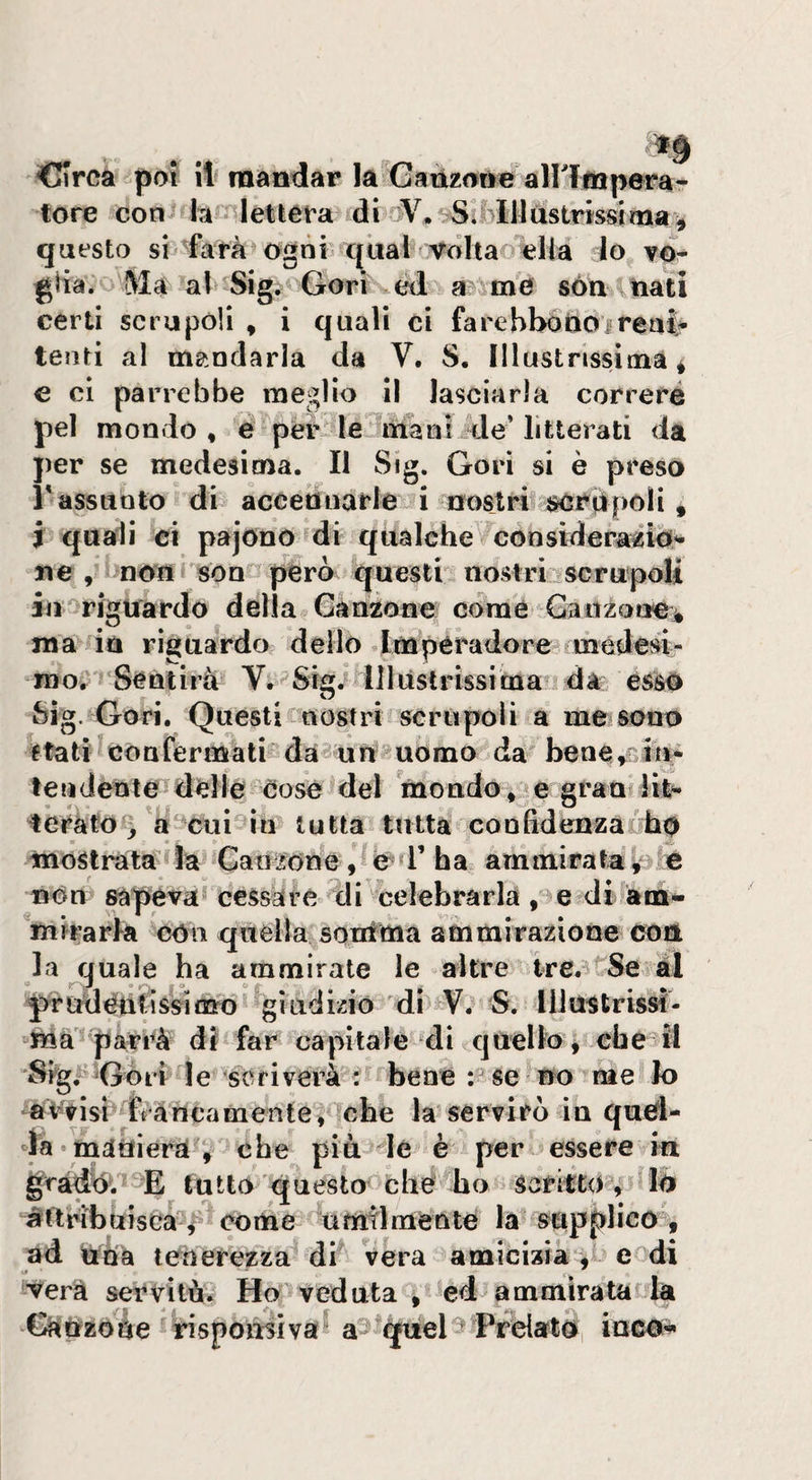 dlrcà poi il mandar la tote con hk lettera di questo sii-farà ogni (^ual Volta dia lo v©^ giia. !VIa al Sig. Gori cd a- m© són lìiati certi scrupoli , i quali ci farcbbóttoireat tenti al mandarla da V. S. Illustrissima* e ci parrebbe meglio il lasciarla correre pel mondo, e'per le irianiide* litterati da per se medesima. Il Sig. Gori si è preso r assunto di accennarle i nostri^ iscrdpoli , i quali ci pajono di qualche con siderali©’- ne, non son però questi nostri^scrupoli iu''rigtiardo della Oànzone cdraé Gaitzoae^ ma in riguardo dello Impèradore medesi> mo?'Sentirà IJliislrissima ada esà© O Sig. Gori. Questi nostri scrùpoli a mCiSono età ti confermati da^ un uomo da bene,£Ìii^ te lì dente delle cose del inondo,^egraalife*- teràto >'a cui in tutta tutta conhdenzaLho mostrata la Canzone ,^0^1’ha ammirata^ Bon sapeva* cessare Ili celebrarla , e di àrn^ mirarla con quella souima ammirazione con la quale ha ammirate le altre tre.'i'Se al pr udenti ssi mo giiididó di V. S. lliustrissì- ma parrà di far capitale di quello, che II 'Sigl'^Gòri le Scriverà i bene no me k) aVrlsi ftàncamente, che la servirò in quel¬ la •mdUierav <ibe più de è per essere in grado. E tutto questo che ho sarifto^, iò itttribuiscaV timtlmente la supplico, ad trha tenerezza di véra amicizia, cedi il vera servilà. Ho^veduta , ed ammirata la QìÈrzoàe rispoirsiva a^ qùel^ PrdatOi iuco^ Gaùzotie airittìperar V* filli ustrissi ma *