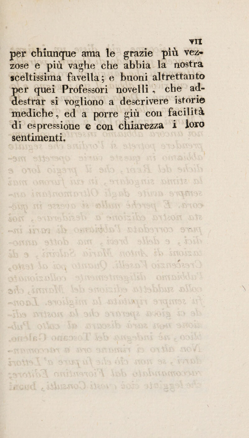 per chiunque ama le grazie più vez-^ zose e più vaghe che abbia la nostra sceltissima favella; e buoni altrettanto per quei Professori novelli ^ che ad¬ destrar si vogliono a descrivere istorie mediche, ed a porre giù con facilità di espressione e con chiarezza i loro sentimenti.