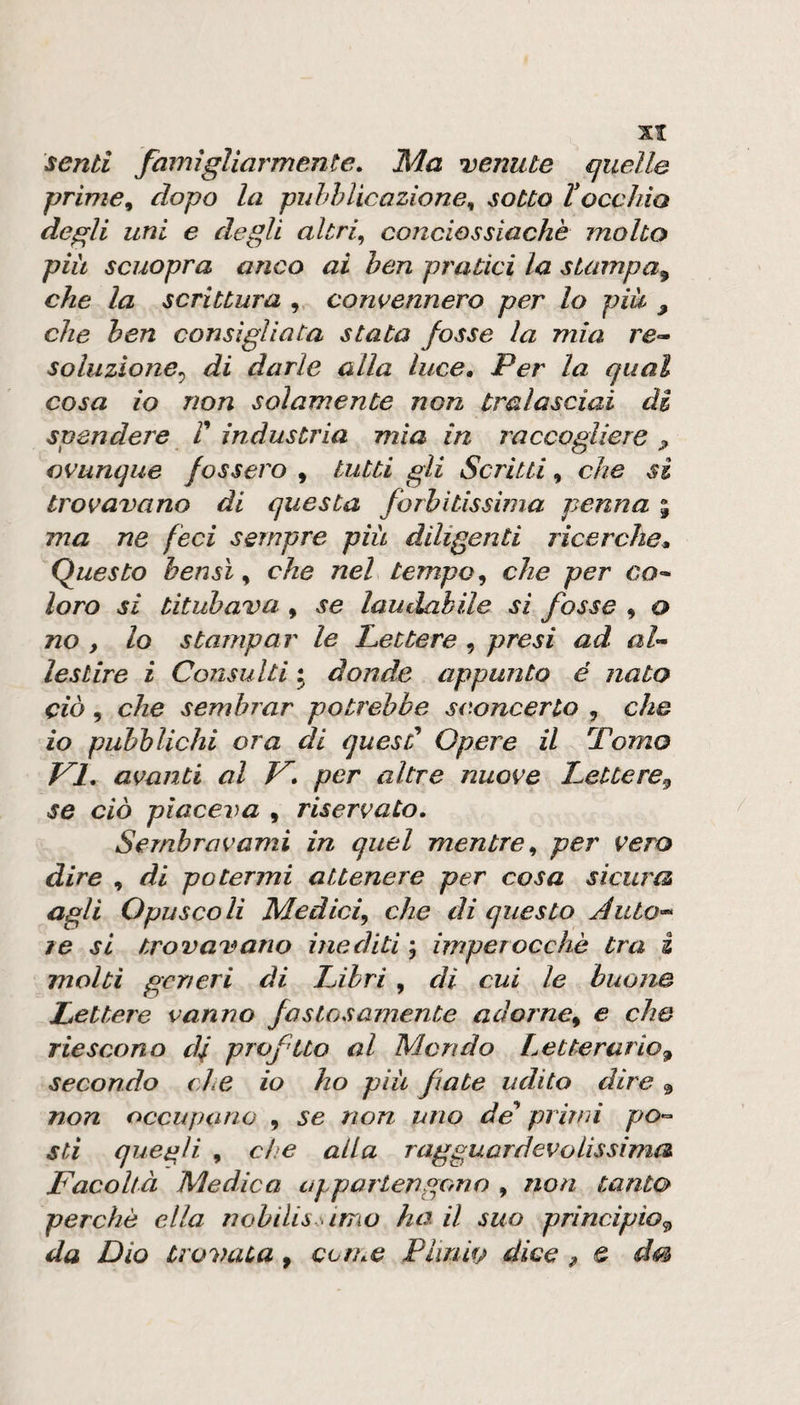 senti famigliarmente. Ma tenute quelle prime 9 dopo la puhì? tic azione^ sotto H occhio degli uni e degli altri^ conciossiachè molto piu scuopra anco ai ben pratici la stampa^ che la scrittura , convennero per lo più , che ben consigliata stata fosse la mia re- soluzione^ di darle alla luce. Per la qual cosa io non solamente non tralasciai di spendere V industria mìa in raccogliere ^ ovunque fossero , tutti gli Scritti, che si trovavano di questa forbitissima penna % ma ne feci sempre più diligenti ricerche* (Questo bensì ^ che nel tempo ^ che per co^ loro si titubava , se laudabile si fosse , o no , lo stampar le Lettere , presi ad al'^ lestire i Consulti • donde appunto é nato ciò, che sembrar potrebbe sconcerto , che io pubblichi ora di quesC Opere il Pomo VI, avanti al V per altre nuove Lettere,^ se ciò piaceva , riservato, Sembravami in quel mentre^ per vero dire , di potermi attenere per cosa sicura agli Opuscoli Medici^ che di questo ÀutO'^ re si trovavano inediti ; imperocché tra i molti generi di Libri , di cui le buone Lettere vanno fastosamente adorne^ e che riescono d^ prvftto al Mondo Letterario^ secondo che io ho più fate udito dire ^ non occupano , se non uno de prirm po-^ stì quegli , che alla ragguardevolissima Facoltà Medico appartengono , non tanto perchè ella nohilis.simo ho. il suo principio,^ da Dio trovata , con.e Plinio dice ^ e dm