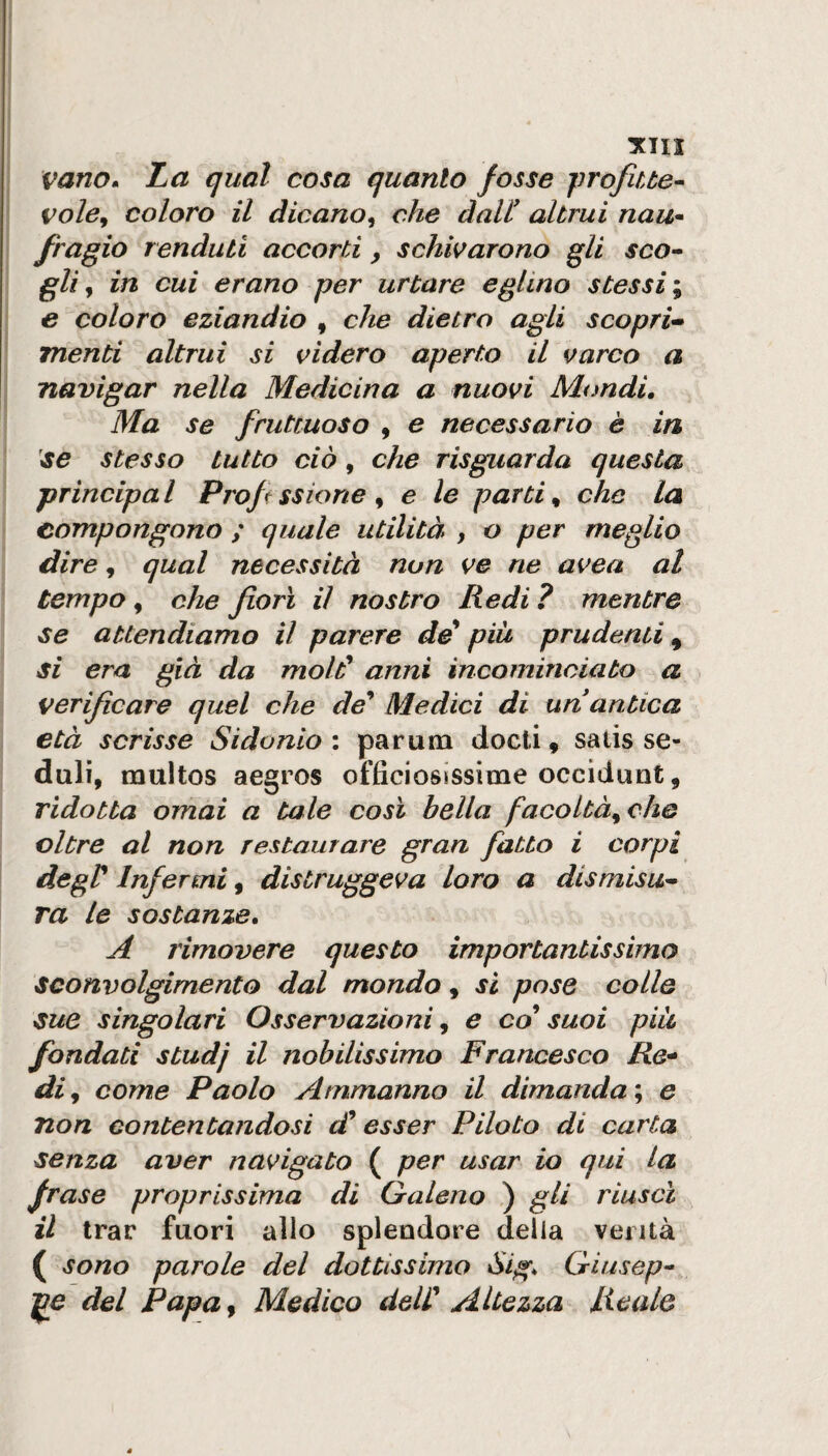 Tini vano» La qual cosa quanto fosse jìrofiue^ vole^ coloro il dicano^ che dall' altrui nau^ fragio rendati accorti y schivarono gli sco¬ gli ^ in cui erano per urtare eglino stessi \ e coloro eziandio , che dietro agli scopri^ menti altrui si videro aperto il varco a navigar nella Medicina a nuovi Mondi, Ma se fruttuoso , e necessario è in se stesso tutto ciò, che risguarda questa principa l Prof ssione , e le parti, che la compongono ; quale utilità , o per meglio dire, qual necessità non ve ne avea al tempo, che fori il nostro Redi ? mentre se attendiamo il parere de* pià prudenti , si era già da mold anni incominciato a verifcare quel che de'' Medici di un antica età scrisse Sidonio : par una docti, salis se¬ duli, multos aegros officiosissime occidunt, ridotta ornai a tale cosi bella facoltà^ che oltre al non restaurare gran fatto i corpi degV Infermi, distruggeva loro a dismisu¬ ra le sostanze, A rimovere questo importantissimo sconvolgimento dal mondo, si pose colle sue singolari Osservazioni ^ e co suoi pià fondati studj il nobilissimo Francesco Re* di y come Paolo Arnmanno il dimanda ; e non contentandosi esser Piloto di carta senza aver navigato ( per usar io qui la frase proprissima di Qaleno ) gli riuscì il trar fuori allo splendore della verità ( sono parole del dottissimo Sìg* Criusep- ]^e del Papa, Medico deW Altezza Reale