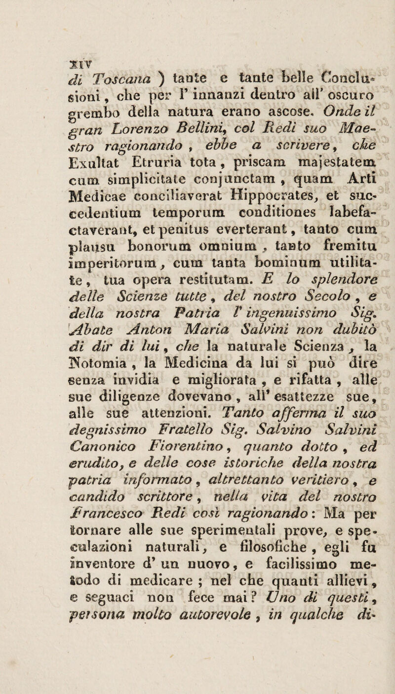 XIT di Toscana ) taole e tante belle Concia* sioni, die per ì’ innanzi dentro all' oscuro grembo della natura erano ascose. Onde il gran Lorenzo Bellini^ col Redi suo Mae-^ s£ro ragionando , ebbe a scrivere^ che Exultat Etrurìa tota, priscam majestatem ciim simplicìtate conjanctam , quam Arti Medicae concUiaverat Hippocrates^, et sue- cedentium temporum conditiones labefa- ctaverant, et penitus everterant, tanto cum plaiisu bonorum omnium tanto fremitu imperitorum^ cum tanta bominum utilita- te, tua opera restitutam. E lo splendore delle Scienze tutte, del nostro Secolo , e della nostra Patria V ingenuissimo Sig, ■^Abate Anton Maria SalAni non dubitò di dir di lui, che la naturale Scienza ^ la I^otomia , la Medicina da lui si può dire senza invidia e migliorata , e rifatta , alle sue diligenze dovevano , all’ esattezze sue, alle sue attenzioni. Tanto affenna il suo degnissimo Fratello Sig, Salvino Salvini Canonico Fiorentino, quanto dotto , ed eruditoy e delie cose isteriche della nostra patria informato, altrettanto veritiero, e candido scrittore, nella vita del nostro Francesco Piedi così ragionando : Ma per tornare alle sue sperimentali prove^ e spe¬ culazioni naturali, e filosofiche, egli fu inventore d’un nuovo, e facilissimo me¬ todo di medicare ; nel che quanti allievi, e seguaci non fece mai? Uno di questi^ persona molto autorevole, in qualche di-