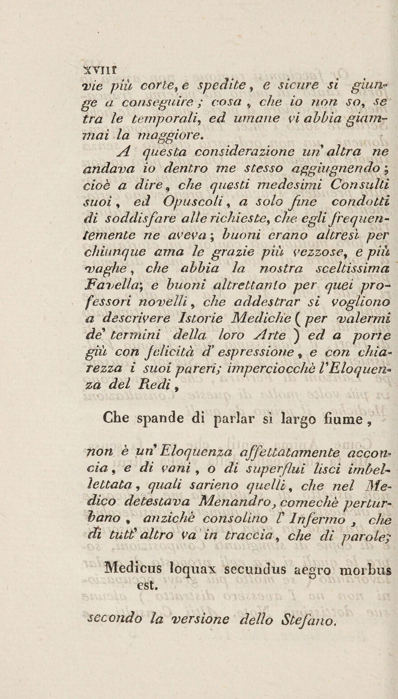 *vie più corte^ e spedite, e sicure si giuria ge a conseguire ; cosa , che io non so, se tra le temporali, ed umane vi abbia gùnn- mai la maggiore, A questa considerazione un altra ne andava io dentro me stesso aggiugnendo ; cioè a dire, che questi medesimi Consulti suoi , ed Opuscoli, a solo fine condotti di soddisfare alle richieste, che egli frequen- temente ne aveva ; buoni erano altresì per chiunque ama le grazie più vezzose, e più *vagile, che abbia la nostra sceltissima lBavella\ e buoni altrettanlo per quei pro¬ fessori novelli, che addestrar si vogliono a descrivere Istorie Mediche ( per valermi de'* termini della loro Arte ) ed a porte giù con jelicità d* espressione, e con chia^ rezza i suoi pareri; imperciocché VEloquen^ za del Redi, Che spande di parlar sì largo fiume , non è uìi Eloquenza affettatamente accon¬ cia , e di vani , o di superflui lisci imbel¬ lettata , quali sarieno quelli, che nel Me¬ dico detestava Menandro^ comecliè pertur¬ bano , anziché consolino V Infermo ^ che di tutb^ altro va 'in traccia , che di parole; Medicus loqiiax secuodus aegro morbus est. secondo la versione dello Stefano,