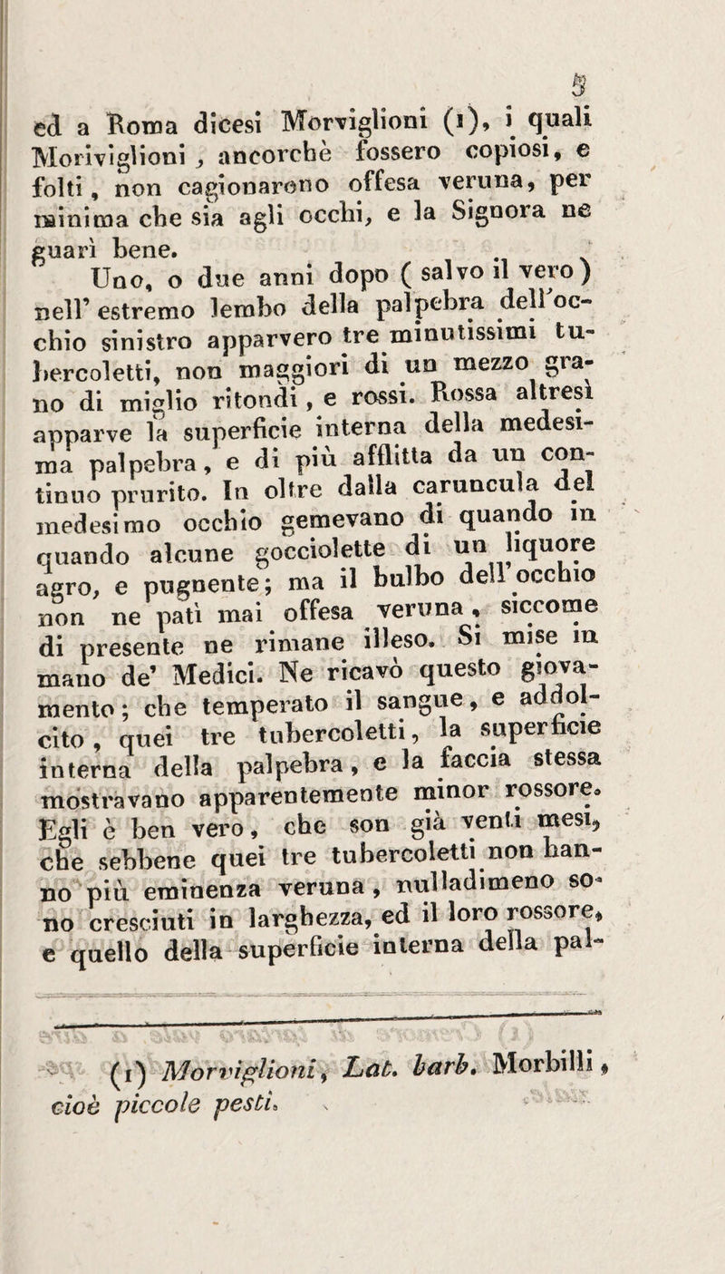 s ed a Roina dicesi MorTiglioni (i), i quali Moriviglioni , ancorché fossero copiosi, e folti, non cagionarono offesa veruna, per iiainitna che sia agli occhi, e la Signora ne guarì bene. Uno, o due anni dopo ( salvo il vero) nell’ estremo lembo della palpebra dell oc¬ chio sinistro apparvero tre minutissimi tu- lìercoletti, non maggiori di un mezzo gra¬ no di miglio ritondi, e rossi. Rossa altresì apparve fa superficie interna della medesi¬ ma palpebra, e di piu afflitta da un con¬ tinuo prurito. In oltre dalla caruncula del medesimo occhio gemevano di quando m quando alcune gocciolette di un liquore agro, e pugnente; ma il bulbo dell occhio non ne patì mai offesa veruna, siccome di presente ne rimane illeso. Si mise in mano de’ Medici. Ne ricavò questo giova¬ mento; che temperato il sangue, e addol¬ cito , quei tre tuhercoletti, la superiicie interna della palpebra, e la faccia stessa mostravano apparentemente minor rossore* Egli è ben vero, che son già venti mesi;, che sebbene quei tre tuhercoletti non han¬ no più eminenza veruna, nuHadimeno so¬ no cresciuti in larghezza, ed il loro rossore, e quello della superBcìe-mlerna della pal- ]\^orvi^lioui^ Lùt» h^rh» Morbilli,