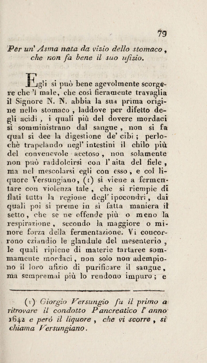 'Per uri! Asma nata da vizio dello stomaco, che non fa bene il suo ufizio. ìiigH si può bene agevolmente scorge¬ re cbe ’i male, che cosi fieramente travaglia il Signore N. N. abbia la sua prima origi¬ ne nello stomaco , laddove per difetto de¬ gli acidi , i quali più del dovere mordaci si somministrano dal sangue , non si fa qual si dee la digestione de’ cibi ; perlo- chè trapelando negl’ intestini il chilo più del convenevole acetoso, non solamente non può raddolcirsi con l’aita del fiele , ma nel mescolarsi egli con esso , e col li¬ quore VersuDgiano, (i) si viene a fermen¬ tare con vioìeoxa tale , che si riempie di flati tutta la regione degl' ipocondri , dai quali poi si preme in si fatta maniera il setto, che se ne offende più o meno la respirazione , secondo la maggiore o mi¬ nore fo iza della fermentazione. Vi concor¬ rono eziandio le «landule del mesenterio , J le quali ripiene di materie tartaree som¬ mamente mordaci, non solo non adempio¬ no il loro ufizio di purificare il sangue, ma sempremai più lo rendouo impuro ; e (;) Giorgio T^ersungio fu il primo a ritrovare il condotto P ancreatico H anno' 1642 e però il liquore , che vi scorre , si chiama Versungiano.