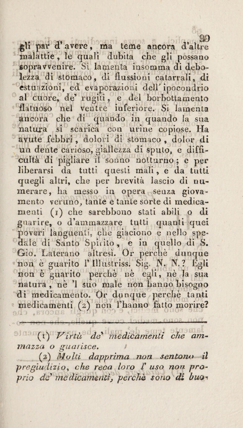 gU par d’avere, ma teme ancora d’altre malattie , le quali dubita che gli possano fiopravveoire. Si lamenta insomma di debo¬ lezza di stomaco, di flussioni catarrali, di estuazioni, ed evaporazioni deir ipocondrio al cuore, de’ rogiti, e dei borbottamento flatuoso nel ventre inferiore. Si lamenta ancora che di quando in quando la sua natura si scarica con urine copiose. Ha avute febbri, dolori di stomaco , dolor di un dente carioso, giallezza di sputo, e diffi- cultà di pigliare il sonno notturno ; e per liberarsi da tutti questi mali, e da tutti quegli altri, che per brevità lascio di nu¬ merare, ha messo in opera senza giova¬ mento veruno, tante e tante sorte di medica¬ menti (i) che sarebbono stati abili o di guarire, o d’ammazzare tutti quanti quei poveri languenti, che giaciono e nello spe¬ dale di Santo Spirito, e in quello di S. Gio. Laterauo altresì. Or perchè dunque non è guarito Tlllustriss. Sig. N. N. ? Egli non è guarito perchè nè egli, nè la sua natura , nè ’l suo male non hanno bisogno di medicamento. Or dunque perchè tanti medicamenti (2) non l’hanno fatto morire? (t) Virtù de^ medicamenti che am* mazza o guarisce* f (2) Molti dapprima non sentono il pregiudizio^ che reca loro V uso non pro¬ prio de* medicamentij perchè sono di buo^