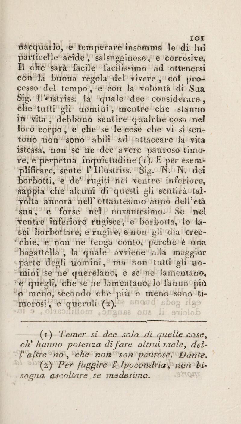 lor nàcqtiarlo, e temperare insomma le di lui particelle acide, salsugginose, e corrosive. Il che sarà facile facilissimo ad ottenersi con la buona regola del vivere , col prò- cesso del tempo , e con la volontà dì Sua Sig. Il «’istriss. la quale dee considerare, che tutti gli uomini , mentre che sfanno in vita , debbono sentire qualche cosa nei loro corpo , e che se le cose che vi sì sen¬ tono non sono abili ad attaccare la vita istessa, non se ne dee avere pauroso timo¬ re, e perpetua inquietudine (i). E per esem¬ plificare, sente r lìlustriss. Sig. W. N. dei borbotti, e de’ rugiti nel ventre inferiore, sappia che alcuni di qiresti gli sentirà tal¬ volta ancora nelF ottantesimo anno dell’età sua, e forse nel novantesimo. Se nel ventre inferiore rugisce, e horhotfa, lo la¬ sci borbottare, e ni gir e, e non gli dia oreo- ' chie, e non ne tenga conio, perchè è una bagattella , la quale avviene alla maggior parte degli uomini, ma non tutti gli uo¬ mini se ne querelano, e se ne lamentano, e quegli, che se uè lamentano, lo fanno più ^ o meno, secondo che più o meno sono ti¬ morosi, e queruli (2). ^ (r) Temer si dee solo di quelle cose^ eli hanno potenza di fare altrui male, del- r altre no , che non son paurose. Dante^ (2) Per fuggire T Ipocondrìa ^ non bi¬ sogna ascoltare se medesimo.