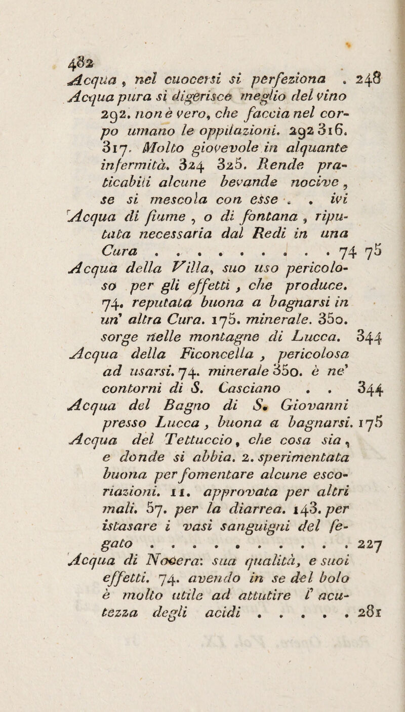 4^2 ^cqua 5 nel cuocersi si perfeziona . 248 Acqua pura si digerisce meglio del vino 292, none vero^ che faccia nel cor» po umano le oppilazioni, 292 316. 817, Molto giovevole in alquante infermità, 824 825. Rende pra¬ ticabili alcune bevande nocive, se si mescola con esse . ivi Acqua di fiume , o di fontana , ripu¬ tata necessaria dal Redi in una Cura • •• • • • • • » q4 qo Acqua della Villa^ suo uso pericolo¬ so per gli effetti , che produce, 74, reputata buona a bagnarsi in un' altra Cura, iq5, minerale. 85o. sorge nelle montagne di hucca, 844 Acqua della FiconceUa , pericolosa ad usarsi, 74. minerale 85o. è ne' contorni di S, Casciano 344 Acqua del Bagno di Sm Giovanni presso Lucca, buona a bagnarsi, iqS Acqua del Tettuccio, che cosa sia, e donde si abbia, 2, sperimentata buona per fomentare alcune esco¬ riazioni, li. approvata per altri mali, 57, per la diarrea, ifò,per istasare i vasi sanguigni del fe¬ gato ••••••■•• t 227 Acqua di NoOera: sua qualità, e suoi effetti, 74. avendo in se del bolo è molto utile ad attutire C acu¬ tezza degli acidi.281