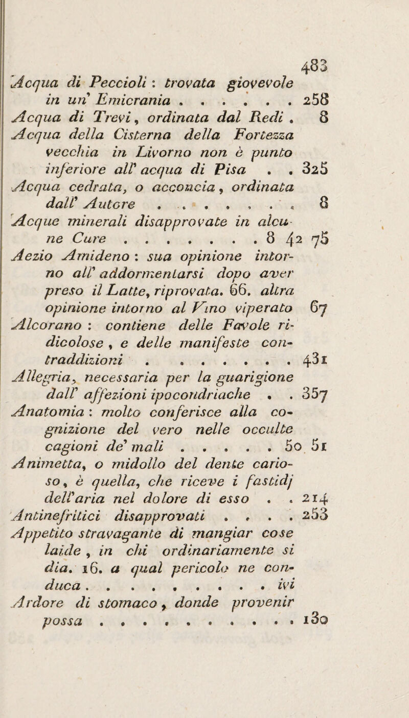 Acqua di Peccioll : trovata giovevole in un Emicrania.258 I Acqua di Trevi ^ ordinata dal Redi , 8 Acqua della Cisterna della Fortezza vecchia in Livorno non è punto inferiore alV acqua di Pisa , ,325 Acqua cedrataf o acconcia, ordinata dair Autore 8 Acque minerali disapprovate in alca ne Cure.8 4^ 75 Aezio Arnideno : sua opinione intor¬ no air addormentarsi dopo aver preso il Latte^ riprovata, 66. altra I opinione intorno al Kmo vìperato 67 Alcorano ; contiene delle Favole ri’ dicolose , e delle manifeste con^ traddizioni . .4^^ Allegria^ necessaria per la guarigione dair affezioni ipocondriache • . 357 Anatomia : molto conferisce alla co^ gnizione del vero nelle occulte cagioni desinali . • • . , 5o 5r Ammetta^ o midollo del dente cario¬ so ^ è quella^ che riceve i fastldj deWaria nel dolore di esso . .214 Antinefritici disapprovati . # . .253 Appetito stravagante di mangiar cose laide , in chi ordinariamente si dia, 16. a qual pericolo ne con» duca •• ..•••.• ì>vt Ardore di stomaco > donde provenir possa • • . • .i3o