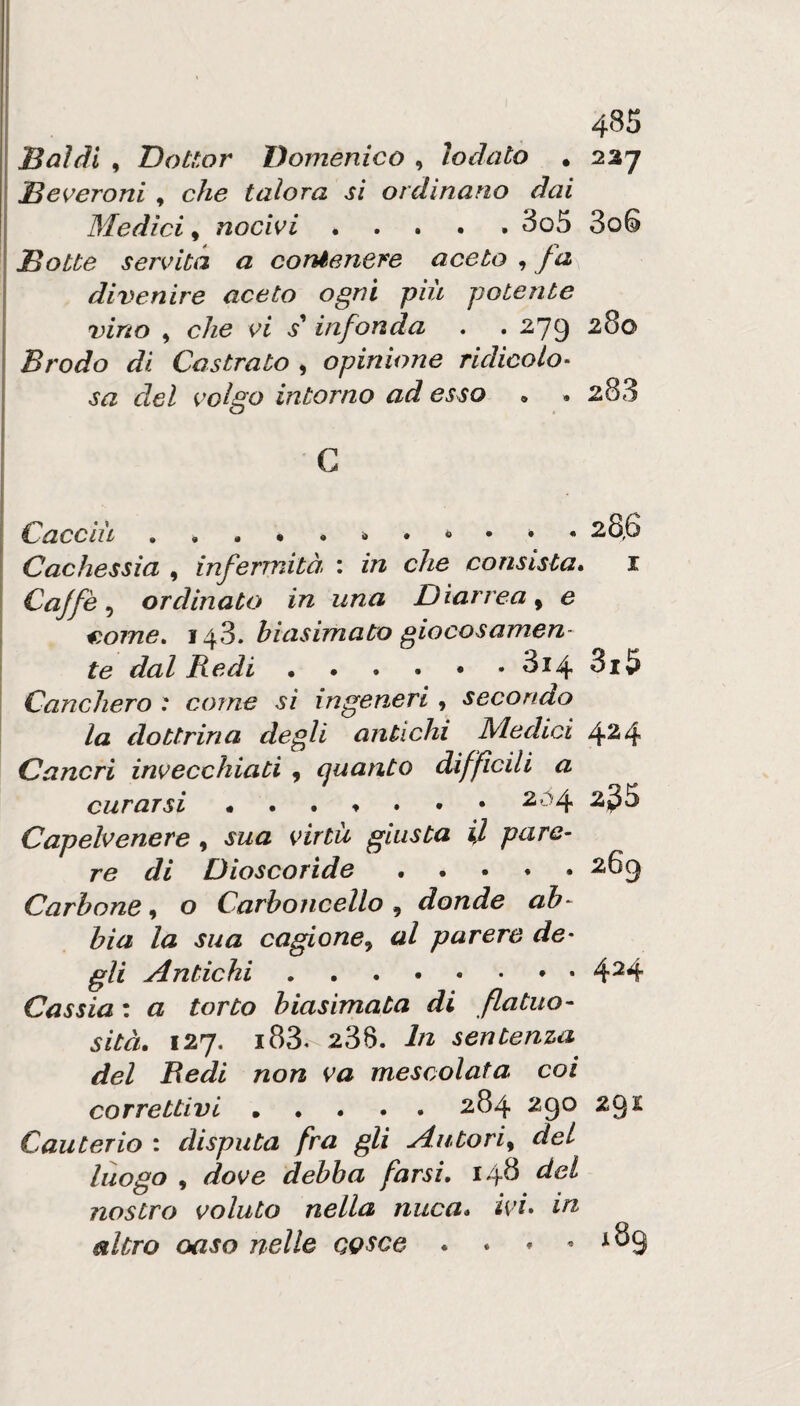 ! 4^5 I Baldi , Dottor Domenico , lodato . 227 ! Beveroni , che talora si ordinano dai j Medici, nocivi ..... 3o5 3o6 I Botte servita a congenere aceto , fa j divenire aceto ogni più potente j vino , che vi s^ infonda . . 279 Brodo di Castrato ^ opinione ridicolo^ sa del volgo intorno ad esso . . 283 G Caccili . . . • . i • 28,6 Cachessia , infermità. : in che consista* i Cajfè ^ ordinato in una Diarrea^ e ^.ome, 143. biasimato giocosamen¬ te dal Redi.3i4 3i5 Canchero : come si ingeneri , secondo la dottrina degli antichi M.edici 424 Cancri invecchiati , quanto difficili a curarsi Capelvenere , sua virtù giusta U pare¬ re di Dioscorìde.269 Carbone, o Carboncello , donde ab¬ bia la sua cagioney al parere de- gli Antichi ...*••*• 4^4 Cassia : a torto biasimata di flatuo¬ sità. 127. i83.-236. In sentenza del Redi non va mescolata coi correttivi.284 290 29£ Cauterio : disputa fra gli Autori^ del luogo , dove debba farsi. 148 del nostro voluto nella nuca, ivi» in altro oaso nelle cosce . * * .189