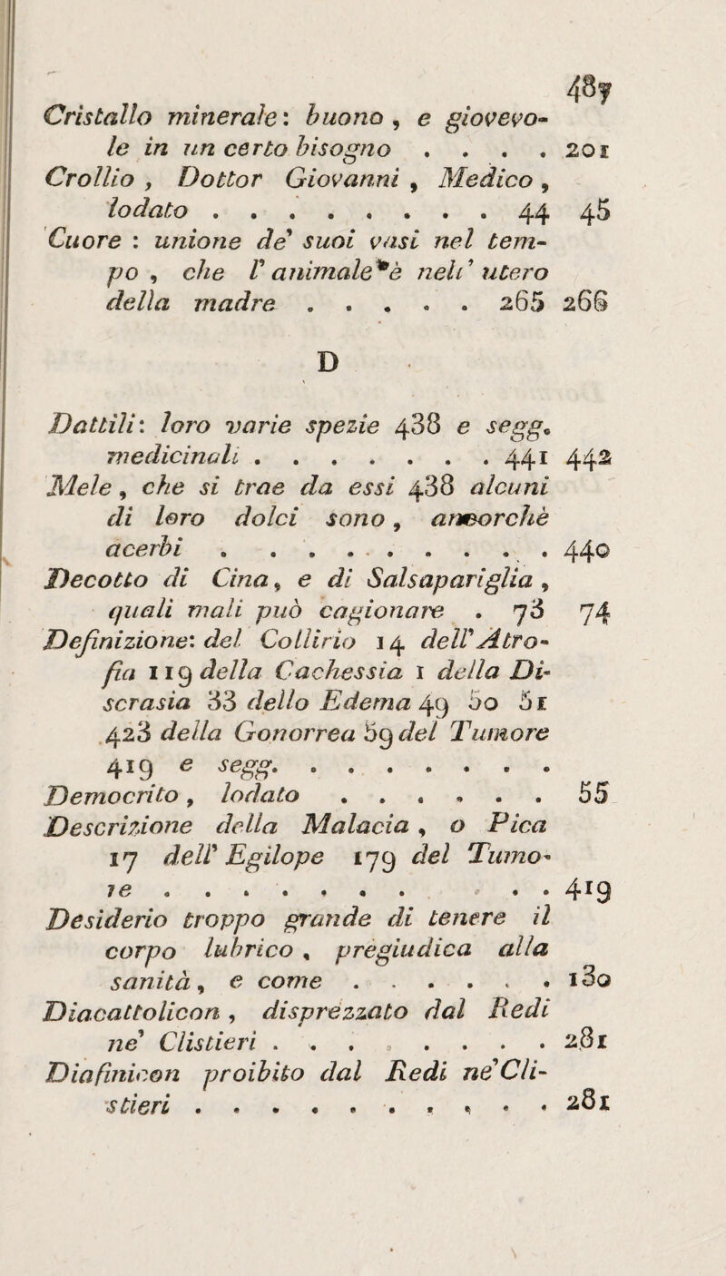 48y Cristallo minerale': buono ^ e giove^o^ le in un certo bisogno , . . .201 Crollio y Dottor Giovanni , Medico , lodato.44 45 Cuore : unione de suoi vasi nel tem- po ^ che r animale^è nelC utero della madre. 265 26S D Dattili: loro varie spezie 488 e segg^ medicinali.441 44S Mele, che si trae da essi 488 alcuni di loro dolci sono, ancorché acerbi.. 440 Decotto di Cina, e di Salsapariglia , quali mali può cagionare . 78 74 Definizione: del Collirio 14 deWAtro* fìa della Cachessia i della Di¬ scrasia *6^ dello Edema 00 5i .428 della Gonorrea Ò^del Tumore 419 e segg.. Democrito, lodato 55 Descrizione della Malacia, o Pica 17 dell' Egilope 179 del Tumo¬ re*, » * * 4^9 Desiderio troppo grande di tenere il corpo lubrico , pregiudica alla sanità, e come . . . . • i3o Diacattolicon , disprézzato dal Redi ne* Clistieri . . , , . . . .2,81 Diafiriicon proibito dal Redi neCli- s Cleri .