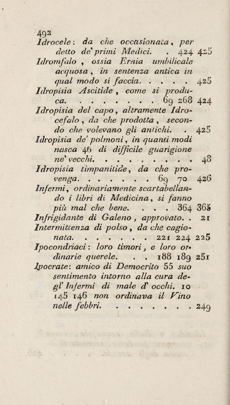 Idrocele : da che occasionata ^ per detto de* primi Medici» . 424 4^^ Idromfalo , ossia Ernia umhìlicale acquosa, in sentenza antica in qual modo si faccia» .... Idropisìa Ascitide , come si produ¬ ca..69 268 424 Idropisia del capo ^ altramente Idro¬ cefalo , da che prodotta , secon¬ do che volevano gli antichi» . 4^5 Idropisia de' polmoni ^ in quanti modi nasca 46 di diffìcile guarigione ne^ vecchi» Idropisia timpanitide^ da che pro- 48 ven ga» ...... 69 70 426 Infermi., ordinariamente scartabellan¬ do i libri di Medicina., si fanno piu mal che bene» » . . 864 36S Injrigidante di Galeno, approvato. . 21 Intermittenza di polso , da che cagio¬ nata. 221 224 225 Ipocondriaci : loro timori, e loro or» dinarie querele. . . 188 189 251 Jpocrate: amico di Democrito 55 suo sentimento intorno alla cura de- gV Infermi di male d^ occhi, io 145 146 non ordinava il Kino nelle febbri.249