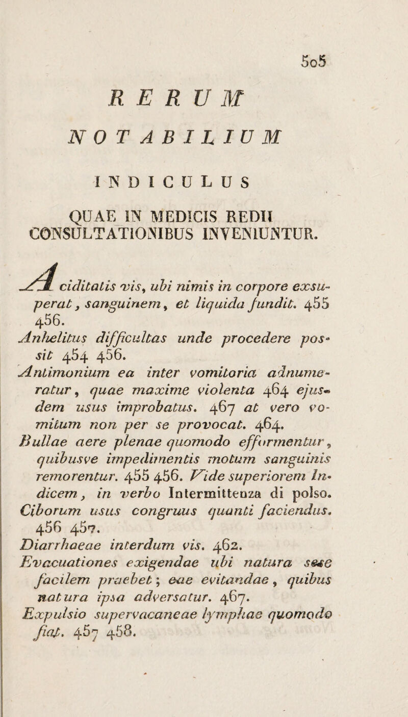 R E R U M NOTABILIUM I IN D I C U L U S QUAE IN MEDICIS REDIl CONSULTATiONlBUS INVENIUNTUR. i cicìitalis ubi nimis in corpore exsu¬ per at, sanguinem ^ et lìquida Jundit, 455 456. Anìielitus difjìcuhas unde procedere pos^ sic 454 456. \Aniimonium ea inter vomiioria adnunie- ratur ^ quae maxime violenta 464 ejus*' dern usus improbatus» 467 at vero vo- mitum non per se provocata 464. Bullae aere plenae quomodo efformentuì\ quibusve impedìmentis motum sanguinis remorentur. 455 456. V^ide superiorem In* dicem, in verbo Inlermitteoza di polso. Cihorum usus congruus quanti faciendus, 456 457. Diarrhaeae interdum vis, 462. Evacuationes exìgendae ubi natura sese facilem praeheb ; eae evitandae, quibus natura ipòa adversatur, 467. Expuìsio supervacaneae ìymphae quomodo fini, 467 ZJ.58.