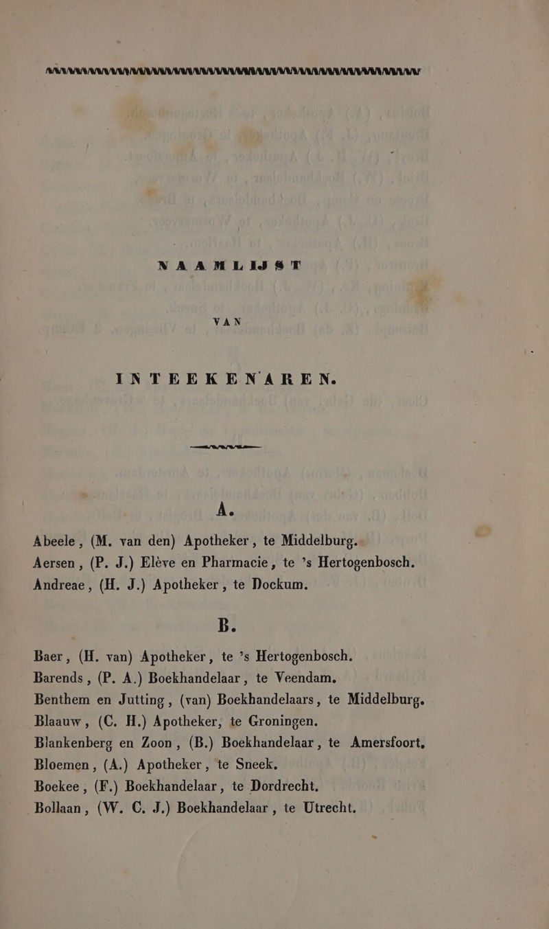 NAAMLIJST VAN INTEEKENAREN. A. Abeele, (M. van den) Apotheker, te Middelburg. Aersen,, (P. J.) Eleve en Pharmacie, te ’s Hertogenbosch. Andreae, (H. J.) Apotheker, te Dockum. B. Baer, (H. van) Apotheker, te ’s Hertogenbosch. Barends, (P. A.) Boekhandelaar,, te Veendam. Benthem en Jutting, (van) Boekhandelaars, te Middelburg, Blaauw, (C. H.) Apotheker, te Groningen. Blankenberg en Zoon, (B.) Boekhandelaar , te Amersfoort, Bloemen, (A.) Apotheker, te Sneck. Boekee , (F.) Boekhandelaar, te Dordrecht. Bollaan,, (W. C. J.) Boekhandelaar , te Utrecht.