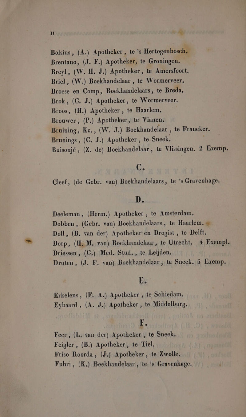 It he Bolsius, (A.) Apotheker, te ’s Hertogenbosch. Brentano, (J. F.) Apotheker, te Groningen. Breyl, (W. H. J.) Apotheker, te Amersfoort. Briel, (W.) Boekhandelaar , te Wormerveer. Broese en Comp, Boekhandelaars, te Breda, Brok, (C. J.) Apotheker, te Wormerveer. Broos, (H.) Apotheker , te Haarlem. Brouwer , (P.) Apotheker, te Vianen. Bruining, Kz., (W. J.) Boekhandelaar , te Franeker. Brunings, (C. J.) Apotheker , te Sneek. Buisonjé, (Z. de) Boekhandelaar, te Vlissingen. 2 Exemp. C. Cleef, (de Gebr. van) Boekhandelaars, te ’s Gravenhage. D. Deeleman , (Herm.) Apotheker , te Amsterdam. Dobben , (Gebr. van) Boekhandelaars , te Haarlem. « Doll, (B. van der) Apotheker en Drogist, te Delft. Dorp, (H. M. van) Boekhandelaar, te Utrecht. 4 Exempl. Driessen , (C.) Med. Stud. , te Leijden. Druten, (J. F. van) Boekhandelaar, te Sneek, 5 Exemp. E. Erkelens, (F. A.) Apotheker , te Schiedam. Eybaard , (A. J.) Apotheker , te Middelburg. | EF. Feer , (L. van der) Apotheker , te Sneek. Feigler , (B.) Apotheker, te Tiel. Friso Roorda , (J.) Apotheker , te Zwolle. Fuhri, (K.) Boekhandelaar , te ’s Gravenhage.