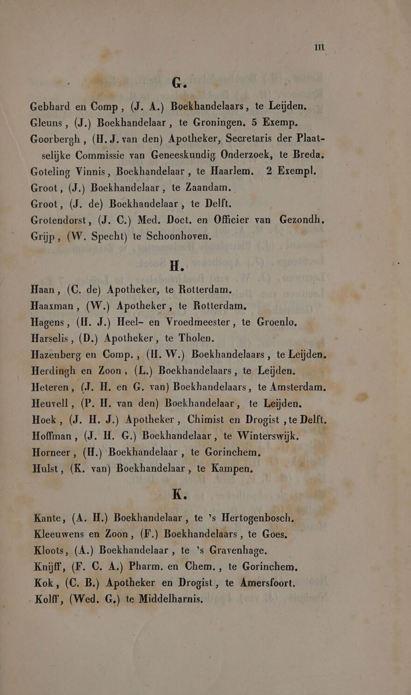 ui G. Gebhard en Comp, (J. A.) Boekhandelaars, te Leijden, Gleuns , (J.) Boekhandelaar , te Groningen, 5 Exemp. Goorbergh , (H.J. van den) Apotheker, Secretaris der Plaat- selijke Commissie van Geneeskundig Onderzoek, te Breda, Goteling Vinnis, Boekhandelaar , te Haarlem. 2 Exempl. Groot, (J.) Boekhandelaar, te Zaandam. Groot, (J. de) Boekhandelaar , te Delft. Grotendorst, (J. C.) Med. Doct. en Officier van Gezondh, Grijp, (W. Specht) te Schoonhoven. H. Haan, (C. de) Apotheker, te Rotterdam. Haaxman, (W.) Apotheker, te Rotterdam, Hagens, (H. J.) Heel- en Vroedmeester, te Groenlo, Harselis, (D.) Apotheker, te Tholen. Hazenberg en Comp., (H. W.) Boekhandelaars , te Leijden, Herdingh en Zoon, (L.) Boekhandelaars, te Leijden, Heteren, (J. H. en G. van) Boekhandelaars, te Amsterdam. Heuvell, (P. H. van den) Boekhandelaar, te Leijden. Hoek, (J. H. J.) Apotheker, Chimist en Drogist ‚te Delft. Hoffman, (J. H. G.) Boekhandelaar, te Winterswijk. Horneer , (H.) Boekhandelaar , te Gorinchem, Hulst, (K. van) Boekhandelaar , te Kampen. K. Kante, (A. H.) Boekhandelaar , te ’s Hertogenbosch. Kleeuwens en Zoon, (F.) Boekhandelaars , te Goes. Kloots, (A.) Boekhandelaar , te ’s Gravenhage. Knijff, (F. C. A.) Pharm. en Chem., te Gorinchem, Kok, (C. B.) Apotheker en Drogist, te Amersfoort. ‚Kolff, (Wed. G.) te Middelharnis.