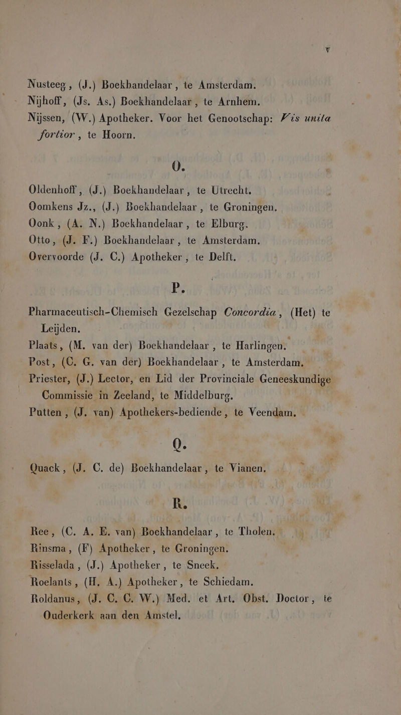 Nijhoff, (Js. As.) Boekhandelaar , te Arnhem. Nijssen, (W.) Apotheker. Voor het Genootschap: Fis unila Jorttor , te Hoorn. | 0. Oldenhoff , (J.) Boekhandelaar , te Utrecht, Oomkens Jz., (J.) Boekhandelaar , te Groningen. Oonk, (A. N.) Boekhandelaar , te Elburg. Otto, (J. F.) Boekhandelaar , te Amsterdam. Overvoorde (J. C.) Apotheker , te Delft. P. Pharmaceutisch-Chemisch Gezelschap Concordia, (Het) te Leijden. Plaats, (M. van der) Boekhandelaar , te Harlingen. | Post, (C. G. van der) Boekhandelaar , te Amsterdam. _ Priester, (J.) Lector, en Lid der Provinciale Geneeskundige Commissie in Zeeland, te Middelburg. | Putten, (J. van) Apothekers-bediende, te Veendam, 0. Quack, (J. C. de) Boekhandelaar , te Vianen. —_ R. Ree, (C. A. E. van) Boekhandelaar , te Tholen. Rinsma, (F) Apotheker, te Groningen. Risselada , (J.) Apotheker, te Sneek, - Roelants, (H. A.) Apotheker, te Schiedam, Roldanus, (J. C. C. W.) Med. et Art. Obst. Doctor, te Ouderkerk aan den Amstel,