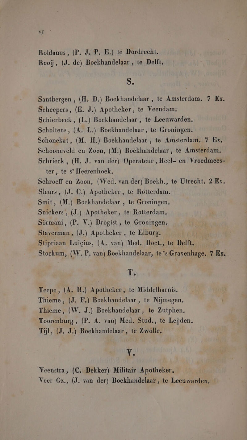 Roldanus, (P. J. P. E.) te Dordrecht. Rooij, (J. de) Boekhandelaar , te Delft. S. Santbergen , (H. D.) Boekhandelaar , te Amsterdam, Scheepers, (B. J.) Apotheker, te Veendam, Schierbeek , (L.) Boekhandelaar , te Leeuwarden. Scholtens, (A. L.) Boekhandelaar , te Groningen. Schonekat, (M. H.) Boekhandelaar , te Amsterdam. 7 Ex. 7 Ex. ter, te s’ Heerenhoek. Sleurs, (J. C.) Apotheker, te Rotterdam. Smit, (M.) Boekhandelaar , te Groningen. Snickers, (J.) Apotheker, te Rotterdam. Sörmani, (P. V.) Drogist, te Groningen. Staverman, (J.) Apotheker , te Elburg. Stipriaan Luicius, (A. van) Med. Doct., te Delft. Stockum, (W.P. van) Boekhandelaar, te’s Gravenhage T. Teepe, (A. MH.) Apotheker, te Middelharnis. Thieme, (J. F.) Boekhandelaar , te Nijmegen. Toorenburg, (P. A. van) Med. Stud., te Leijden, Tijl, (9. J.) Boekhandelaar , te Zwolle, V. Veenstra, (C, Dekker) Militair Apotheker, ee: