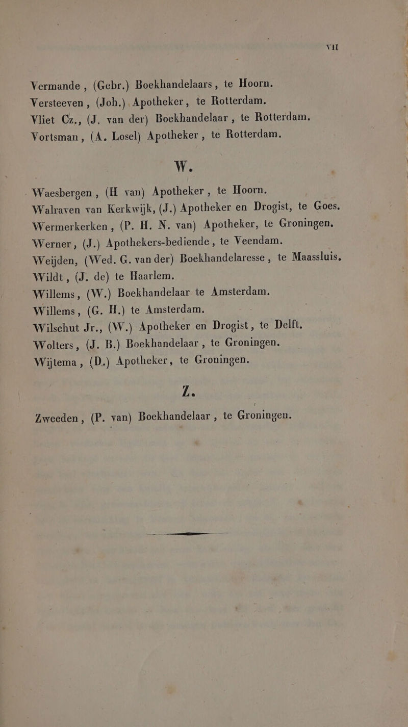 Vermande , (Gebr.) Boekhandelaars, te Hoorn. Versteeven , (Joh.) Apotheker, te Rotterdam. Vliet Cz., (J. van der) Boekhandelaar , te Rotterdam, Vortsman, (A. Losel) Apotheker, te Rotterdam. W. Waesbergen, (H van) Apotheker, te Hoorn. Walraven van Kerkwijk, (J.) Apotheker en Drogist, te Goes. Wermerkerken,, (P. H. N. van) Apotheker, te Groningen. Werner, (J.) Apothekers-bediende, te Veendam. Weijden, (Wed. G. vander) Boekhandelaresse , te Maassluis. Wildt, (J. de) te Haarlem. Willems, (W.) Boekhandelaar te Amsterdam. Willems, (G. H.) te Amsterdam. | Wilschut Jr., (W.) Apotheker en Drogist, te Delft, Wolters, (J. B.) Boekhandelaar , te Groningen. Wijtema, (D.) Apotheker, te Groningen. L.