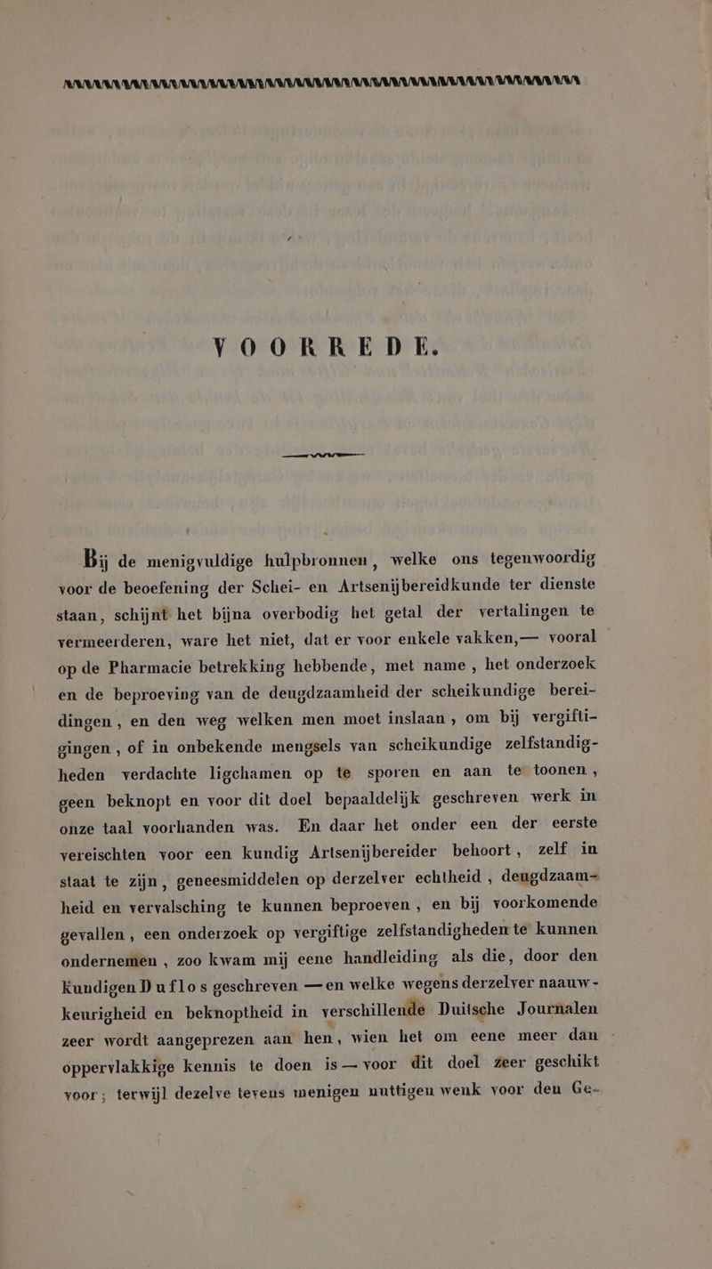 RARANARALARAARKAAMARDAAMAANAARANBEDENKARAAR MADE EMBA ENA VOORREDE. Bi de menigvuldige hulpbronnen, welke ons tegenwoordig voor de beoefening der Schei- en Artsenijbereidkunde ter dienste staan, schijnt het bijna overbodig het getal der vertalingen te vermeerderen, ware het niet, dat er voor enkele vakken, — vooral op de Pharmacie betrekking hebbende, met name, het onderzoek en de beproeving van de deugdzaamheid der scheikundige berei- dingen, en den weg welken men moet inslaan , om bij vergifti- gingen , of in onbekende mengsels van scheikundige zelfstandig- heden verdachte ligchamen op te sporen en aan te toonen, geen beknopt en voor dit doel bepaaldelijk geschreven werk in onze taal voorhanden was. En daar het onder een der eerste vereischten voor een kundig Artsenijbereider behoort, zelf in staat te zijn, geneesmiddelen op derzelver echtheid , deugdzaam heid en vervalsching te kunnen beproeven , en bij voorkomende gevallen , een onderzoek op vergiftige zelfstandigheden te kunnen. ondernemen , zoo kwam mij eene handleiding als die, door den Kundigen D u flo s geschreven — en welke wegens derzelver naauw- keurigheid en beknoptheid in verschillende Duitsche Journalen zeer wordt aangeprezen aan hen, wien het om eene meer dan oppervlakkige kennis te doen is — voor dit doel zeer geschikt voor; terwijl dezelve tevens menigen nuttigen wenk voor den Ge-