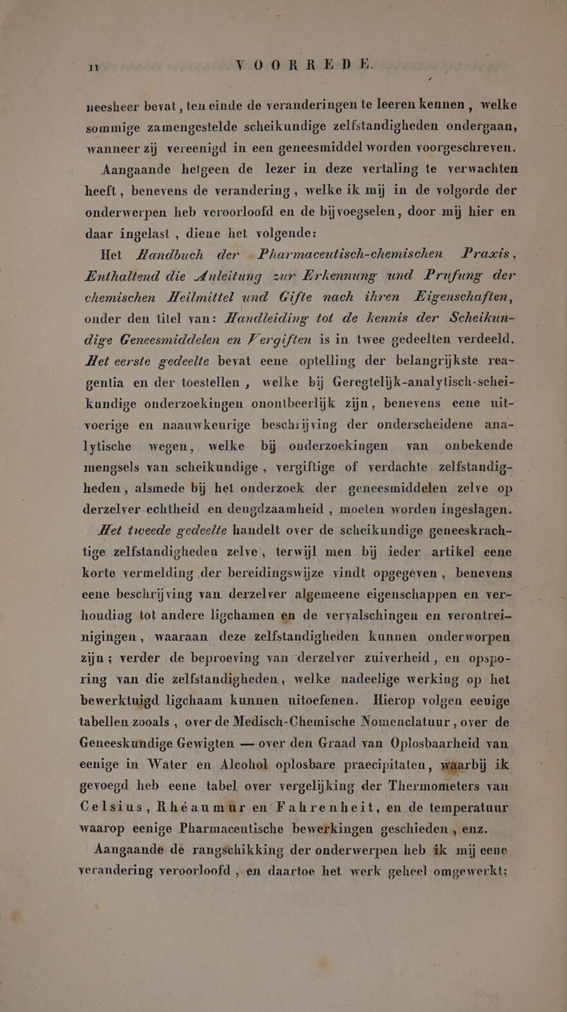 neesheer bevat, ten einde de veranderingen te leeren kennen , welke sommige zamengestelde scheikundige zelfstandigheden ondergaan, wanneer zij vereenigd in een geneesmiddel worden. voorgeschreven. Aangaande hetgeen de lezer in deze vertaling te verwachten heeft , benevens de verandering, welke ik mij in de volgorde der onderwerpen heb veroorloofd en de bijvoegselen, door mij hier en daar ingelast , diene het volgende: Het Mandbuch der — Pharmaceutisch-chemischen Praxis, Enthaltend die Anleitung zur Erkennung und Prufung der chemischen Heilmittel und Gifte nach ihren Eigenschaften, onder den titel van: Handleiding tot de kennis der Scheikun- dige Geneesmiddelen en Vergiften is in twee gedeelten verdeeld. Het eerste gedeelte bevat eene optelling der belangrijkste rea- gentia en der toestellen , welke bij Geregtelijk-analytisch-schei- kundige onderzoekingen onontbeerlijk zijn, benevens eene uit- voerige en naauwkeurige beschrijving der onderscheidene ana- lytische wegen, welke bij onderzoekingen van onbekende mengsels van scheikundige , vergiftige of verdachte zelfstandig- heden , alsmede bij het onderzoek der geneesmiddelen zelve op derzelver echtheid en deugdzaamheid , moeten worden ingeslagen. Het tweede gedeelte handelt over de scheikundige geneeskrach- tige zelfstandigheden zelve, terwijl men bij ieder artikel eene korte vermelding der bereidingswijze vindt opgegeven , benevens eene beschrijving van derzelver algemeene eigenschappen en ver- houdiag tot andere ligchamen en de vervalschingen en verontrei- nigingen , waaraan deze zelfstandigheden kunnen onderworpen zijn; verder de beproeving van ‘derzelver zuiverheid, en opspo- ring van die zelfstandigheden, welke nadeelige werking op het bewerktuigd ligchaam kunnen uitoefenen. Hierop volgen eeuige tabellen zooals , over de Medisch-Chemische Nomenclatuur, over de Geneeskundige Gewigten — over den Graad van Oplosbaarheid van eenige in Water en Alcohol oplosbare praecipitaten, waarbij ik gevoegd heb eene tabel over vergelijking der Thermometers van Celsius, Rheaumur en Fahrenheit, en de temperatuur waarop eenige Pharmaceutische bewerkingen geschieden , enz. Aangaande de rangschikking der onderwerpen heb ik mij eene verandering veroorloofd ‚en. daartoe het werk geheel omgewerkt;