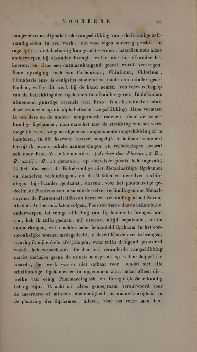 YOORREDE. Tu aangezien eene Alphabetische rangschikking van scheikundige zelf- standigheden in een werk , dat voor eigen onderrigt geschikt en ingerigt is, niet doelmatig kan geacht worden , naardien men alzoo onderwerpen bij elkander brengt, welke niet bij elkander be- hooren, en alzoo een onzamenhangend geheel wordt verkregen. Eene opvolging toch van Carbonium , Chininum, Chlorium , Cinnabaris enz. is eenigzins stootend en zoude aan minder geoe- fenden , welke dit werk bij de hand nemen , een verward begrip van de betrekking der ligchamen tot elkander geven. In de anders uitnemend gunstige recensie van Prof. Wackenroder stuit deze eveneens op die alphabetische rangschikking. Alzoo vermeen ik om deze en de andere aangevoerde redenen, door de schei- kundige ligchamen , naar mate het met de strekking van het werk mogelijk was , volgens algemeen aangenomene rangschikking af te handelen, in dit bezwaar zooveel mogelijk te hebben voorzien; terwijl ik tevens enkele aanmerkingen en verbeteringen , vooral ook door Prof. Wackenroder (Archiv der Pharm., 2 AR., B. axiij, H. 4) gemaakt, op derzelver plaats heb ingevuld, Ik heb dus eerst de Eukelvoudige niet Metaalaardige ligchamen en derzelver verbindingen, en de Metalen en derzelver verbin- dingen bij elkander geplaatst; daarna , voor het plantaardige ge- deelte, de Plantenzuren, alsmede derzelver verbindingen met Metaal- oxyden, de Planten-Alcaliën, en derzelver verbindingen met Zuren; Alcohol, Aether enz. laten volgen. Voor zoo verre dus de behandelde onderwerpen tot eenige afdeeling van ligchamen te brengen wa- ren, heb ik zulks gedaan, mij evenwel altijd bepalende , om de aanmerkingen, welke achter ieder behandeld ligchaam in het oor- spronkelijke worden medegedeeld, in dezelfde orde over te brengen, waarbij ik mij enkele afwijkingen, waar zulks dringend gevorderd wordt , heb veroorloofd. De door mij veranderde rangschikking maakt derhalve geene de minste aanspraak op wetenschappelijke waarde ; „het werk was er niet vatbaar voor, omdat niet alle scheikundige ligchamen er in opgenomen ziju, maar alleen die , welke van eenig Pharmacologisch en Geregtelijk-Scheikundig belang zijn. Ik acht mij alzoo genoegzaam verantwoord voor de meerdere: of mindere doelmatigheid en naauwkeurigheid in de plaatsing der ligchamen : alleen, voor zoo verre men door