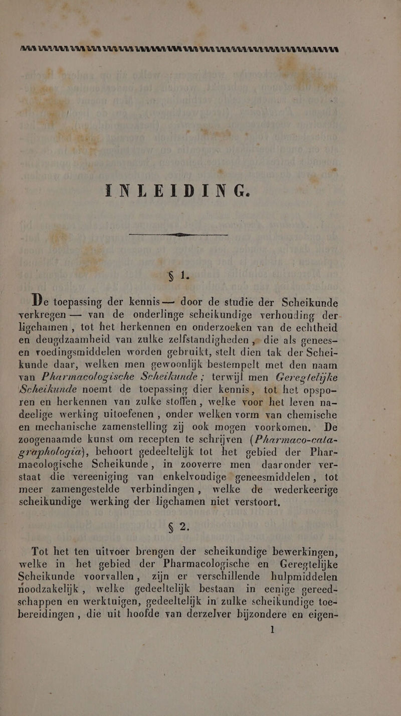 AAR TARA UAR VUB UUDUUn TR VAR VAR VAR VAR AR ER UUR AWE AU UE INLEIDING. $ 1. De toepassing der kennis— door de studie der Scheikunde verkregen — van de onderlinge scheikundige verhouding der lischamen , tot het herkennen en onderzoeken van de echtheid en deugdzaamheid van zulke zelfstandigheden ‚&gt; die als genees- . . hi .  ie, . en voedingsmiddelen worden gebruikt, stelt dien tak der Schei- kunde daar, welken men gewoonlijk bestempelt met den naam van Pharmacologische Scheikunde ; terwijl men Gereglelyke Scheikunde noemt de toepassing dier kennis, tot het opspo- ren en herkennen van zulke stoffen, welke voor het leven na- deelige werking uitoefenen , onder welken vorm van chemische en mechanische zamenstelling zij ook mogen voorkomen. De zoogenaamde kunst om recepten te schrijven (Pharmaco-cata- graphologia), behoort gedeeltelijk tot het gebied der Phar- maeologische Scheikunde, in zooverre men daaronder ver- staat die vereeniging van enkelvoudige geneesmiddelen, tot meer zamengestelde verbindingen, welke de wederkeerige scheikundige werking der ligchamen niet verstoort, gi Tot het ten uitvoer brengen der scheikundige bewerkingen, welke in het gebied der Pharmacologische en Geregtelijke Scheikunde voorvallen, zijn er verschillende hulpmiddelen noodzakelijk, welke gedeeltelijk bestaan in eenige gereed- schappen en werktuigen, gedeeltelijk in zulke scheikundige toe- bereidingen, die uit hoofde van derzelver bijzondere en eigen- l