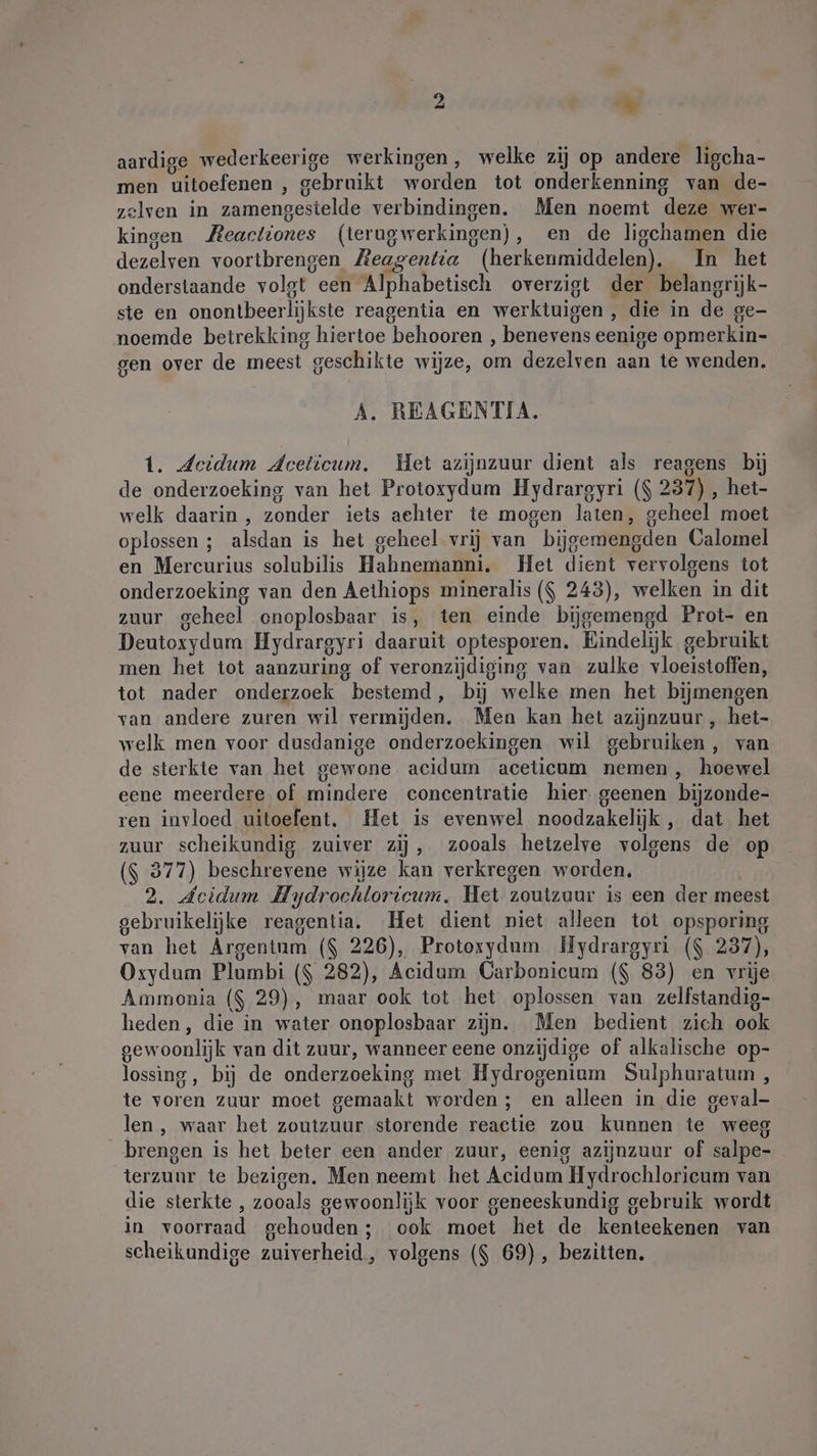 aardige wederkeerige werkingen, welke zij op andere ligcha- men uitoefenen , gebruikt worden tot onderkenning van de- zelven in zamengestelde verbindingen. Men noemt deze wer- kingen ZAeactiones (terugwerkingen), en de ligchamen die dezelven voortbrengen Zeagentia (herkenmiddelen). In het onderstaande volgt een Alphabetisch overzigt der belangrijk- ste en onontbeerlijkste reagentia en werktuigen , die in de ge- noemde betrekking hiertoe behooren , benevens eenige opmerkin- gen over de meest geschikte wijze, om dezelven aan te wenden. A. REAGENTIA. 1. deidum deeticum. Het azijnzuur dient als reagens bij de onderzoeking van het Protoxydum Hydrarsyri ($ 237) , het- welk daarin , zonder iets achter te mogen laten, geheel moet oplossen ; alsdan is het geheel vrij van bijgemengden Calomel en Mercurius solubilis Hahnemanni. Het dient vervolgens tot onderzoeking van den Aethiops mineralis ($ 243), welken in dit zuur geheel onoplosbaar is, ten einde bijgemengd Prot- en Deutoxydum Hydrargyri daaruit optesporen. Eindelijk gebruikt men het tot aanzuring of veronzijdiging van zulke vloeistoffen, tot nader onderzoek bestemd, bij welke men het bijmengen van andere zuren wil vermijden. Men kan het azijnzuur , het- welk men voor dusdanige onderzoekingen wil gebruiken, van de sterkte van het gewone acidum aceticum nemen, hoewel eene meerdere of mindere concentratie hier geenen bijzonde- ren invloed uitoefent. Het is evenwel noodzakelijk , dat het zuur scheikundig zuiver zij, zooals hetzelve volgens de op ($ 377) beschrevene wijze kan verkregen worden, 2. Acidum Hydrochloricum. Het zoutzuur is een der meest gebruikelijke reagentia. Het dient niet alleen tot opsporing van het Argentum ($ 226), Protoxydum Hydrargyri ($ 237), Oxydum Plumbi ($ 282), Acidum Carbonicum ($ 83) en vrije Ammonia ($ 29), maar ook tot het oplossen van zelfstandig- heden, die in water onoplosbaar zijn. Men bedient zich ook gewoonlijk van dit zuur, wanneer eene onzijdige of alkalische op- lossing, bij de onderzoeking met Hydrogenium Sulphuratum , te voren zuur moet gemaakt worden; en alleen in die geval- len, waar het zoutzuur storende reactie zou kunnen te weeg brengen is het beter een ander zuur, eenig azijnzuur of salpe- terzuur te bezigen. Men neemt het Acidum Hydrochloricum van die sterkte , zooals gewoonlijk voor geneeskundig gebruik wordt in voorraad gehouden; ook moet het de kenteekenen van scheikundige zuiverheid, volgens ($ 69), bezitten.