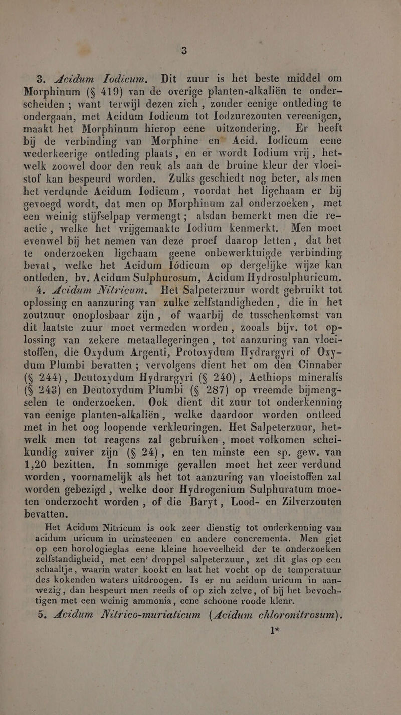 5 3. Jeidum Iodicum. Dit zuur is het beste middel om Morphinum ($ 419) van de overige planten-alkaliën te onder- scheiden ; want terwijl dezen zich , zonder eenige ontleding te ondergaan, met Acidum lodicum tot lodzurezouten vereenigen, maakt het Morphinum hierop eene uitzondering. Er heeft bij de verbinding van Morphine en” Acid. Iodicum eene wederkeerige ontleding plaats, en er wordt Iodium vrij, het- welk zoowel door den reuk als aan de bruine kleur der vloei- stof kan bespeurd worden. Zulks geschiedt nog beter, als men het verdunde Acidum lodicum , voordat het lischaam er bij gevoegd wordt, dat men op Morphinum zal onderzoeken, met een weinig stijfselpap vermengt; alsdan bemerkt men die re- actie, welke het vrijgemaakte lodium kenmerkt. Men moet evenwel bij het nemen van deze proef daarop letten, dat het te onderzoeken ligchaam geene onbewerktuigde verbinding bevat, welke het Acidum Iödicum op dergelijke wijze kan ontleden, bv. Acidum Sulphurosum, Acidum Hydrosulphuricum. 4. deidum Nitricum. Het Salpeterzuur wordt gebruikt tot oplossing en aanzuring van zulke zelfstandigheden, die in het zoutzuur onoplosbaar zijn, of waarbij de tusschenkomst van dit laatste zuur moet vermeden worden , zooals bijv. tot op- lossing van zekere metaallegeringen , tot aanzuring van vloei- stoffen, die Oxydum Argenti, Protoxydum Hydrargyri of Oxy- dum Plumbi bevatten ; vervolgens dient het om den Cinnaber \ 244), Deutoxydum Hydrareyri ($ 240), Aethiops mineralis ($ 243) en Deutoxydum Plumbi ($ 287) op vreemde bijmeng- selen te onderzoeken. Ook dient dit zuur tot onderkenning van eenige planten-alkaliën, welke daardoor worden ontleed met in het oog loopende verkleuringen. Het Salpeterzuur, het- welk men tot reagens zal gebruiken, moet volkomen schei- kundig zuiver zijn ($ 24), en ten minste een sp. gew. van 1,20 bezitten. In sommige gevallen moet het zeer verdund worden , voornamelijk als het tot aanzuring van vloeistoffen zal worden gebezigd , welke door Hydrogenium Sulphuratum moe- ten onderzocht worden , of die Baryt, Lood- en Zilverzouten bevatten. Het Acidum Nitricum is ook zeer dienstig tot onderkenning van acidum uricum in urinsteenen en andere concrementa. Men giet op een horologieglas eene kleine hoeveelheid der te onderzoeken zelfstandigheid, met een’ droppel salpeterzuur, zet dit glas op een schaaltje, waarin water kookt en laat het vocht op de temperatuur des kokenden waters uitdroogen. Is er nu acidum uricum in aan- wezig, dan bespeurt men reeds of op zich zelve, of bij het bevoch- tigen met een weinig ammonia, eene schoone roode klenr. 5. dcidum MNitrico-muriatieum (Acidum chloronitrosum). 1% |