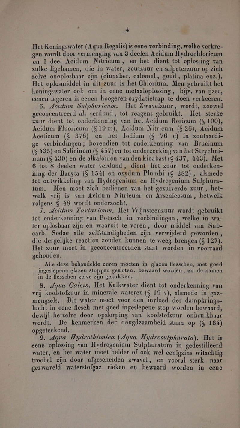 En Het Koningswater (Aqua Regalis) is eene verbinding, welke verkre- gen wordt door vermenging van 3 deelen Acidum Hydrochloricum en 1 deel Acidum Nıtricum , en het dient tot oplossing van zulke ligchamen, die in water, zoutzuur en salpeterzuur op zich zelve onoplosbaar zijn (cinnaber, calomel, goud , platina enz.). Het oplosmiddel in dit zuur is het Chlorium. Men gebruikt het koningswaler ook om in eene metaaloplossing, bijv. van ijzer, eenen lageren in eenen hoogeren oxydatietrap te doen verkeeren. 6. Jcidum Sulphuricum, Wet Zwavelzuur, wordt, zoowel geconcentreerd als verdund, tot reagens gebruikt. Het sterke zuur dient tot onderkenning van het Acidum Boricum ($ 100), Acidum Fluoricum ($19 m), Acidum Nitricum ($ 26), Acidum Aceticum (| 376) en het lödium ($ 76 c) in zoutaardi- e verbindingen; bovendien tot onderkenning van Brucinum ($ 435) en Salicinum ($ 457)en tot onderzoeking van het Strychni- num ($ 430) en de alkaloïden van den kinabast ($ 437, 443). Met 6 tot 8 deelen water verdund , dient het zuur tot onderken- ning der Baryta ($ 154) en oxydum Plumbi ($ 282) , alsmede tot ontwikkeling van Hydrogenium en Hydrogenium Sulphura- tum. Men moet zich bedienen van het gezuiverde zuur , het- welk vrij is van Acidum Nitricum en Arsenicosum , hetwelk volgens $ 48 wordt onderzocht, 7. Jeidum Tartaricum, Het Wijnsteenzuur wordt gebruikt tot onderkenning van Potasch in verbindingen, welke in wa- ter oplosbaar zijn en waaruit te voren, door middel van Sub- carb, Sodae alle zelfstandigheden zijn verwijderd geworden, die dergelijke reactien zouden kunnen te weeg brengen ($ 127). Het zuur moet in geconcentreerden staat worden in voorraad gehouden. Alle deze behandelde zuren moeten in glazen flesschen, met goed ingeslepene glazen stoppen gesloten, bewaard worden, en de namen in de flesschen zelve zijn gebakken. 8. dgua Calcis. Het Kalkwater dient tot onderkenning van vrij koolstofzuur in minerale wateren ($ 19 v), alsmede in gaz- mengsels. Dit water moet voor den invloed der dampkrings- lacht in eene flesch met goed ingeslepene stop worden bewaard, dewijl hetzelre door opslorping van koolstofzuur onbruikbaar wordt. De kenmerken der deugdzaamheid staan op ($ 164) opgeteekend. 9. Aqua Hydrothionica (dqua Hydrosulphurata). Het ıs eene oplossing van Hydrogenium Sulphuratum in gedestilleerd water, en het water moet helder of ook wel eenigzins witachtig troebel zijn door afgescheiden zwavel, en vooral sterk naar gezwaveld waterstofgaz rieken eu bewaard worden in eene