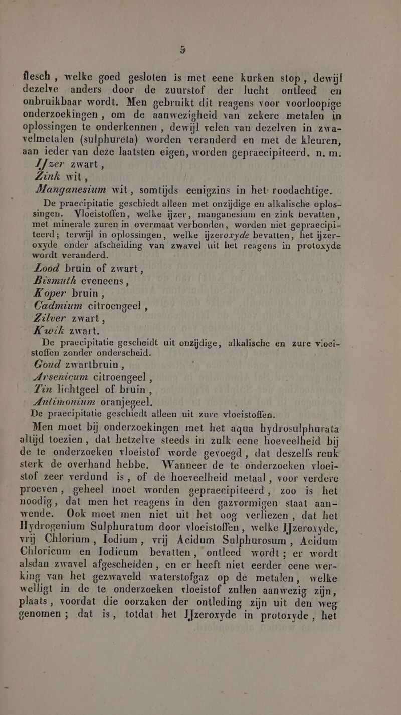 flesch , welke goed gesloten is met eene kurken stop, dewijf dezelve anders door de zuurstof der lucht ontleed en onbruikbaar wordt. Men gebruikt dit reagens voor voorloopige onderzoekingen , om de aanwezigheid van zekere metalen in oplossingen te onderkennen , dewijl velen van dezelven in zwa- velmetalen (sulphureta) worden veranderd en met de kleuren, aan ieder van deze laatsten eigen, worden gepraeeipiteerd. n. m. IJzer zwart, Zink wit, Manganesium wit, somtijds eenigzins in het roodachtige. De praecipitatie geschiedt alleen met onzijdige en alkalische oplos- singen. Vloeistoffen, welke ijzer, manganesium en zink bevatten, met minerale zuren in overmaat verbonden, worden niet gepraecipi- teerd; terwijl in oplossingen, welke iĳjzeroxyde bevatten, het ijzer- oxyde onder afscheiding van zwavel uit hel reagens in protoxyde wordt veranderd. Lood bruin of zwart, Bismuth eveneens, Koper bruin, Cadmium citroengeel , Zilver zwart, Kwik zwart. | De praecipitatie gescheidt uit onzijdige, alkalische en zure vloei- stoffen zonder onderscheid. Goud zwartbruin, Arsenicum citroengeel, Tin lichtgeel of bruin, Antimonium oranjegeel. De praecipitatie geschiedt alleen uit zure vloeistoffen. Men moet bij onderzoekingen met het aqua hydrosulphurata altijd toezien, dat hetzelve steeds in zulk eene hoeveelheid bij de te onderzoeken vloeistof worde gevoegd, dat deszelfs reuk sterk de overhand hebbe, Wanneer de te onderzoeken vloei- stof zeer verdund is, of de hoeveelheid metaal, voor verdere proeven, geheel moet worden gepraecipiteerd, zoo is het noodig, dat men het reagens in den gazvormigen staat aan- wende. Ook moet men niet uit bet oog verliezen, dat het Hydrogenium Sulphuratum door vloeistoffen, welke IJzeroxyde, vrij Chlorium , Todium, vrij Acidum Sulphurosum , Acidum Chlorieum en lodicum bevatten, ontleed wordt; er wordt alsdan zwavel afgescheiden, en er heeft niet eerder eene wer- king van het gezwaveld waterstofgaz op de metalen, welke welligt in de te onderzoeken vloeistof zullen aanwezig zijn, plaats, voordat die oorzaken der ontleding zijn uit den weg genomen ; dat is, totdat het IJzeroxyde in protoxyde , het